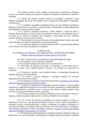 VII - proteger a fauna e a flora, vedadas, na forma da lei, as práticas que coloquem
em risco sua função ecológica, provoquem a extinção de espécies ou submetam os animais a
crueldade.
§ 2º Aquele que explorar recursos minerais fica obrigado a recuperar o meio
ambiente degradado, de acordo com solução técnica exigida pelo órgão público competente,
na forma da lei.
§ 3º As condutas e atividades consideradas lesivas ao meio ambiente sujeitarão os
infratores, pessoas físicas ou jurídicas, a sanções penais e administrativas, independentemente
da obrigação de reparar os danos causados.
§ 4º A Floresta Amazônica brasileira, a Mata Atlântica, a Serra do Mar, o
Pantanal Mato-Grossense e a Zona Costeira são patrimônio nacional, e sua utilização far-se-á,
na forma da lei, dentro de condições que assegurem a preservação do meio ambiente,
inclusive quanto ao uso dos recursos naturais.
§ 5º São indisponíveis as terras devolutas ou arrecadadas pelos Estados, por ações
discriminatórias, necessárias à proteção dos ecossistemas naturais.
§ 6º As usinas que operem com reator nuclear deverão ter sua localização definida
em lei federal, sem o que não poderão ser instaladas.
CAPÍTULO VII
DA FAMÍLIA, DA CRIANÇA, DO ADOLESCENTE, DO JOVEM E DO IDOSO
(Redação dada pela Emenda Constitucional nº 65, de 2010)
Art. 226. A família, base da sociedade, tem especial proteção do Estado.
§ 1º O casamento é civil e gratuita a celebração.
§ 2º O casamento religioso tem efeito civil, nos termos da lei.
§ 3º Para efeito da proteção do Estado, é reconhecida a união estável entre o
homem e a mulher como entidade familiar, devendo a lei facilitar sua conversão em
casamento.
§ 4º Entende-se, também, como entidade familiar a comunidade formada por
qualquer dos pais e seus descendentes.
§ 5º Os direitos e deveres referentes à sociedade conjugal são exercidos
igualmente pelo homem e pela mulher.
§ 6º O casamento civil pode ser dissolvido pelo divórcio. (Parágrafo com redação
dada pela Emenda Constitucional nº 66, de 2010)
§ 7º Fundado nos princípios da dignidade da pessoa humana e da paternidade
responsável, o planejamento familiar é livre decisão do casal, competindo ao Estado propiciar
recursos educacionais e científicos para o exercício desse direito, vedada qualquer forma
coercitiva por parte de instituições oficiais ou privadas.
§ 8º O Estado assegurará a assistência à família na pessoa de cada um dos que a
integram, criando mecanismos para coibir a violência no âmbito de suas relações.
Art. 227. É dever da família, da sociedade e do Estado assegurar à criança, ao
adolescente e ao jovem , com absoluta prioridade, o direito à vida, à saúde, à alimentação, à
educação, ao lazer, à profissionalização, à cultura, à dignidade, ao respeito, à liberdade e à
convivência familiar e comunitária, além de colocá-los a salvo de toda forma de negligência,
discriminação, exploração, violência, crueldade e opressão. (“Caput” do artigo com redação
dada pela Emenda Constitucional nº 65, de 2010)
§ 1º O Estado promoverá programas de assistência integral à saúde da criança, do
adolescente e do jovem, admitida a participação de entidades não governamentais, mediante
 