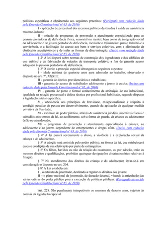 políticas específicas e obedecendo aos seguintes preceitos: (Parágrafo com redação dada
pela Emenda Constitucional nº 65, de 2010)
I - aplicação de percentual dos recursos públicos destinados à saúde na assistência
materno-infantil;
II - criação de programas de prevenção e atendimento especializado para as
pessoas portadoras de deficiência física, sensorial ou mental, bem como de integração social
do adolescente e do jovem portador de deficiência, mediante o treinamento para o trabalho e a
convivência, e a facilitação do acesso aos bens e serviços coletivos, com a eliminação de
obstáculos arquitetônicos e de todas as formas de discriminação. (Inciso com redação dada
pela Emenda Constitucional nº 65, de 2010)
§ 2º A lei disporá sobre normas de construção dos logradouros e dos edifícios de
uso público e de fabricação de veículos de transporte coletivo, a fim de garantir acesso
adequado às pessoas portadoras de deficiência.
§ 3º O direito a proteção especial abrangerá os seguintes aspectos:
I - idade mínima de quatorze anos para admissão ao trabalho, observado o
disposto no art. 7º, XXXIII;
II - garantia de direitos previdenciários e trabalhistas;
III - garantia de acesso do trabalhador adolescente e jovem à escola; (Inciso com
redação dada pela Emenda Constitucional nº 65, de 2010)
IV - garantia de pleno e formal conhecimento da atribuição de ato infracional,
igualdade na relação processual e defesa técnica por profissional habilitado, segundo dispuser
a legislação tutelar específica;
V - obediência aos princípios de brevidade, excepcionalidade e respeito à
condição peculiar de pessoa em desenvolvimento, quando da aplicação de qualquer medida
privativa da liberdade;
VI - estímulo do poder público, através de assistência jurídica, incentivos fiscais e
subsídios, nos termos da lei, ao acolhimento, sob a forma de guarda, de criança ou adolescente
órfão ou abandonado;
VII - programas de prevenção e atendimento especializado à criança, ao
adolescente e ao jovem dependente de entorpecentes e drogas afins. (Inciso com redação
dada pela Emenda Constitucional nº 65, de 2010)
§ 4º A lei punirá severamente o abuso, a violência e a exploração sexual da
criança e do adolescente.
§ 5º A adoção será assistida pelo poder público, na forma da lei, que estabelecerá
casos e condições de sua efetivação por parte de estrangeiros.
§ 6º Os filhos, havidos ou não da relação do casamento, ou por adoção, terão os
mesmos direitos e qualificações, proibidas quaisquer designações discriminatórias relativas à
filiação.
§ 7º No atendimento dos direitos da criança e do adolescente levar-se-á em
consideração o disposto no art. 204.
§ 8º A Lei estabelecerá:
I – o estatuto da juventude, destinado a regular os direitos dos jovens;
II – o plano nacional de juventude, de duração decenal, visando à articulação das
várias esferas do poder público para a execução de políticas públicas. (Parágrafo acrescido
pela Emenda Constitucional nº 65, de 2010)
Art. 228. São penalmente inimputáveis os menores de dezoito anos, sujeitos às
normas da legislação especial.
 