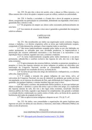 Art. 229. Os pais têm o dever de assistir, criar e educar os filhos menores, e os
filhos maiores têm o dever de ajudar e amparar os pais na velhice, carência ou enfermidade.
Art. 230. A família, a sociedade e o Estado têm o dever de amparar as pessoas
idosas, assegurando sua participação na comunidade, defendendo sua dignidade e bem-estar e
garantindo-lhes o direito à vida.
§ 1º Os programas de amparo aos idosos serão executados preferencialmente em
seus lares.
§ 2º Aos maiores de sessenta e cinco anos é garantida a gratuidade dos transportes
coletivos urbanos.
CAPÍTULO VIII
DOS ÍNDIOS
Art. 231. São reconhecidos aos índios sua organização social, costumes, línguas,
crenças e tradições, e os direitos originários sobre as terras que tradicionalmente ocupam,
competindo à União demarcá-las, proteger e fazer respeitar todos os seus bens.
§ 1º São terras tradicionalmente ocupadas pelos índios as por eles habitadas em
caráter permanente, as utilizadas para suas atividades produtivas, as imprescindíveis à
preservação dos recursos ambientais necessários a seu bem-estar e as necessárias a sua
reprodução física e cultural, segundo seus usos, costumes e tradições.
§ 2º As terras tradicionalmente ocupadas pelos índios destinam-se a sua posse
permanente, cabendo-lhes o usufruto exclusivo das riquezas do solo, dos rios e dos lagos
nelas existentes.
§ 3º O aproveitamento dos recursos hídricos, incluídos os potenciais energéticos, a
pesquisa e a lavra das riquezas minerais em terras indígenas só podem ser efetivados com
autorização do Congresso Nacional, ouvidas as comunidades afetadas, ficando-lhes
assegurada participação nos resultados da lavra, na forma da lei.
§ 4º As terras de que trata este artigo são inalienáveis e indisponíveis, e os direitos
sobre elas, imprescritíveis.
§ 5º É vedada a remoção dos grupos indígenas de suas terras, salvo, ad
referendum do Congresso Nacional, em caso de catástrofe ou epidemia que ponha em risco
sua população, ou no interesse da soberania do País, após deliberação do Congresso Nacional,
garantido, em qualquer hipótese, o retorno imediato logo que cesse o risco.
§ 6º São nulos e extintos, não produzindo efeitos jurídicos, os atos que tenham por
objeto a ocupação, o domínio e a posse das terras a que se refere este artigo, ou a exploração
das riquezas naturais do solo, dos rios e dos lagos nelas existentes, ressalvado relevante
interesse público da União, segundo o que dispuser lei complementar, não gerando a nulidade
e a extinção direito a indenização ou a ações contra a União, salvo, na forma da lei, quanto às
benfeitorias derivadas da ocupação de boa-fé.
§ 7º Não se aplica às terras indígenas o disposto no art. 174, §§ 3º e 4º.
Art. 232. Os índios, suas comunidades e organizações são partes legítimas para
ingressar em juízo em defesa de seus direitos e interesses, intervindo o Ministério Público em
todos os atos do processo.
TÍTULO IX
DAS DISPOSIÇÕES CONSTITUCIONAIS GERAIS
Art. 233. (Revogado pela Emenda Constitucional nº 28, 2000)
 