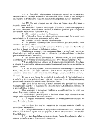 Art. 234. É vedado à União, direta ou indiretamente, assumir, em decorrência da
criação de Estado, encargos referentes a despesas com pessoal inativo e com encargos e
amortizações da dívida interna ou externa da administração pública, inclusive da indireta.
Art. 235. Nos dez primeiros anos da criação de Estado, serão observadas as
seguintes normas básicas:
I - a Assembléia Legislativa será composta de dezessete Deputados se a população
do Estado for inferior a seiscentos mil habitantes, e de vinte e quatro se igual ou superior a
esse número, até um milhão e quinhentos mil;
II - o Governo terá no máximo dez Secretarias;
III - o Tribunal de Contas terá três membros, nomeados, pelo Governador eleito,
dentre brasileiros de comprovada idoneidade e notório saber;
IV - o Tribunal de Justiça terá sete desembargadores;
V - os primeiros desembargadores serão nomeados pelo Governador eleito,
escolhidos da seguinte forma:
a) cinco dentre os magistrados com mais de trinta e cinco anos de idade, em
exercício na área do novo Estado ou do Estado originário;
b) dois dentre promotores, nas mesmas condições, e advogados de comprovada
idoneidade e saber jurídico, com dez anos, no mínimo, de exercício profissional, obedecido o
procedimento fixado na Constituição;
VI - no caso de Estado proveniente de Território Federal, os cinco primeiros
desembargadores poderão ser escolhidos dentre juízes de direito de qualquer parte do País;
VII - em cada comarca, o primeiro juiz de direito, o primeiro promotor de justiça e
o primeiro defensor público serão nomeados pelo Governador eleito após concurso público de
provas e títulos;
VIII - até a promulgação da Constituição estadual, responderão pela Procuradoria-
Geral, pela Advocacia-Geral e pela Defensoria-Geral do Estado advogados de notório saber,
com trinta e cinco anos de idade, no mínimo, nomeados pelo Governador eleito e demissíveis
ad nutum ;
IX - se o novo Estado for resultado de transformação de Território Federal, a
transferência de encargos financeiros da União para pagamento dos servidores optantes que
pertenciam à administração federal ocorrerá da seguinte forma:
a) no sexto ano de instalação, o Estado assumirá vinte por cento dos encargos
financeiros para fazer face ao pagamento dos servidores públicos, ficando ainda o restante sob
a responsabilidade da União;
b) no sétimo ano, os encargos do Estado serão acrescidos de trinta por cento e, no
oitavo, dos restantes cinqüenta por cento;
X - as nomeações que se seguirem às primeiras, para os cargos mencionados neste
artigo, serão disciplinadas na Constituição estadual;
XI - as despesas orçamentárias com pessoal não poderão ultrapassar cinqüenta por
cento da receita do Estado.
Art. 236. Os serviços notariais e de registro são exercidos em caráter privado, por
delegação do poder público.
§ 1º Lei regulará as atividades, disciplinará a responsabilidade civil e criminal dos
notários, dos oficiais de registro e de seus prepostos, e definirá a fiscalização de seus atos pelo
Poder Judiciário.
§ 2º Lei federal estabelecerá normas gerais para fixação de emolumentos relativos
aos atos praticados pelos serviços notariais e de registro.
 