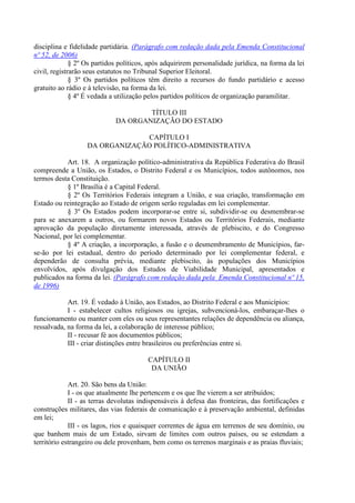 disciplina e fidelidade partidária. (Parágrafo com redação dada pela Emenda Constitucional
nº 52, de 2006)
§ 2º Os partidos políticos, após adquirirem personalidade jurídica, na forma da lei
civil, registrarão seus estatutos no Tribunal Superior Eleitoral.
§ 3º Os partidos políticos têm direito a recursos do fundo partidário e acesso
gratuito ao rádio e à televisão, na forma da lei.
§ 4º É vedada a utilização pelos partidos políticos de organização paramilitar.
TÍTULO III
DA ORGANIZAÇÃO DO ESTADO
CAPÍTULO I
DA ORGANIZAÇÃO POLÍTICO-ADMINISTRATIVA
Art. 18. A organização político-administrativa da República Federativa do Brasil
compreende a União, os Estados, o Distrito Federal e os Municípios, todos autônomos, nos
termos desta Constituição.
§ 1º Brasília é a Capital Federal.
§ 2º Os Territórios Federais integram a União, e sua criação, transformação em
Estado ou reintegração ao Estado de origem serão reguladas em lei complementar.
§ 3º Os Estados podem incorporar-se entre si, subdividir-se ou desmembrar-se
para se anexarem a outros, ou formarem novos Estados ou Territórios Federais, mediante
aprovação da população diretamente interessada, através de plebiscito, e do Congresso
Nacional, por lei complementar.
§ 4º A criação, a incorporação, a fusão e o desmembramento de Municípios, far-
se-ão por lei estadual, dentro do período determinado por lei complementar federal, e
dependerão de consulta prévia, mediante plebiscito, às populações dos Municípios
envolvidos, após divulgação dos Estudos de Viabilidade Municipal, apresentados e
publicados na forma da lei. (Parágrafo com redação dada pela Emenda Constitucional nº 15,
de 1996)
Art. 19. É vedado à União, aos Estados, ao Distrito Federal e aos Municípios:
I - estabelecer cultos religiosos ou igrejas, subvencioná-los, embaraçar-lhes o
funcionamento ou manter com eles ou seus representantes relações de dependência ou aliança,
ressalvada, na forma da lei, a colaboração de interesse público;
II - recusar fé aos documentos públicos;
III - criar distinções entre brasileiros ou preferências entre si.
CAPÍTULO II
DA UNIÃO
Art. 20. São bens da União:
I - os que atualmente lhe pertencem e os que lhe vierem a ser atribuídos;
II - as terras devolutas indispensáveis à defesa das fronteiras, das fortificações e
construções militares, das vias federais de comunicação e à preservação ambiental, definidas
em lei;
III - os lagos, rios e quaisquer correntes de água em terrenos de seu domínio, ou
que banhem mais de um Estado, sirvam de limites com outros países, ou se estendam a
território estrangeiro ou dele provenham, bem como os terrenos marginais e as praias fluviais;
 