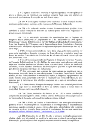 § 3º O ingresso na atividade notarial e de registro depende de concurso público de
provas e títulos, não se permitindo que qualquer serventia fique vaga, sem abertura de
concurso de provimento ou de remoção, por mais de seis meses.
Art. 237. A fiscalização e o controle sobre o comércio exterior, essenciais à defesa
dos interesses fazendários nacionais, serão exercidos pelo Ministério da Fazenda.
Art. 238. A lei ordenará a venda e revenda de combustíveis de petróleo, álcool
carburante e outros combustíveis derivados de matérias-primas renováveis, respeitados os
princípios desta Constituição.
Art. 239. A arrecadação decorrente das contribuições para o Programa de
Integração Social, criado pela Lei Complementar n.º 7, de 7 de setembro de 1970, e para o
Programa de Formação do Patrimônio do Servidor Público, criado pela Lei Complementar n.º
8, de 3 de dezembro de 1970, passa, a partir da promulgação desta Constituição, a financiar,
nos termos que a lei dispuser, o programa do seguro-desemprego e o abono de que trata o § 3º
deste artigo.
§ 1º Dos recursos mencionados no caput deste artigo, pelo menos quarenta por
cento serão destinados a financiar programas de desenvolvimento econômico, através do
Banco Nacional de Desenvolvimento Econômico e Social, com critérios de remuneração que
lhes preservem o valor.
§ 2º Os patrimônios acumulados do Programa de Integração Social e do Programa
de Formação do Patrimônio do Servidor Público são preservados, mantendo-se os critérios de
saque nas situações previstas nas leis específicas, com exceção da retirada por motivo de
casamento, ficando vedada a distribuição da arrecadação de que trata o caput deste artigo,
para depósito nas contas individuais dos participantes.
§ 3º Aos empregados que percebam de empregadores que contribuem para o
Programa de Integração Social ou para o Programa de Formação do Patrimônio do Servidor
Público, até dois salários mínimos de remuneração mensal, é assegurado o pagamento de um
salário mínimo anual, computado neste valor o rendimento das contas individuais, no caso
daqueles que já participavam dos referidos programas, até a data da promulgação desta
Constituição.
§ 4º O financiamento do seguro-desemprego receberá uma contribuição adicional
da empresa cujo índice de rotatividade da força de trabalho superar o índice médio da
rotatividade do setor, na forma estabelecida por lei.
Art. 240. Ficam ressalvadas do disposto no art. 195 as atuais contribuições
compulsórias dos empregadores sobre a folha de salários, destinadas às entidades privadas de
serviço social e de formação profissional vinculadas ao sistema sindical.
Art. 241. A União, os Estados, o Distrito Federal e os Municípios disciplinarão
por meio de lei os consórcios públicos e os convênios de cooperação entre os entes federados,
autorizando a gestão associada de serviços públicos, bem como a transferência total ou parcial
de encargos, serviços, pessoal e bens essenciais à continuidade dos serviços transferidos.
(Artigo com redação dada pela Emenda Constitucional nº 19, de 1998)
Art. 242. O princípio do art. 206, IV, não se aplica às instituições educacionais
oficiais criadas por lei estadual ou municipal e existentes na data da promulgação desta
Constituição, que não sejam total ou preponderantemente mantidas com recursos públicos.
 