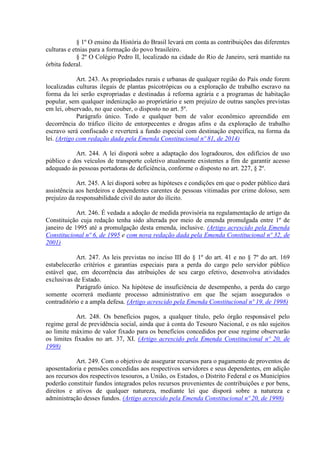 § 1º O ensino da História do Brasil levará em conta as contribuições das diferentes
culturas e etnias para a formação do povo brasileiro.
§ 2º O Colégio Pedro II, localizado na cidade do Rio de Janeiro, será mantido na
órbita federal.
Art. 243. As propriedades rurais e urbanas de qualquer região do País onde forem
localizadas culturas ilegais de plantas psicotrópicas ou a exploração de trabalho escravo na
forma da lei serão expropriadas e destinadas à reforma agrária e a programas de habitação
popular, sem qualquer indenização ao proprietário e sem prejuízo de outras sanções previstas
em lei, observado, no que couber, o disposto no art. 5º.
Parágrafo único. Todo e qualquer bem de valor econômico apreendido em
decorrência do tráfico ilícito de entorpecentes e drogas afins e da exploração de trabalho
escravo será confiscado e reverterá a fundo especial com destinação específica, na forma da
lei. (Artigo com redação dada pela Emenda Constitucional nº 81, de 2014)
Art. 244. A lei disporá sobre a adaptação dos logradouros, dos edifícios de uso
público e dos veículos de transporte coletivo atualmente existentes a fim de garantir acesso
adequado às pessoas portadoras de deficiência, conforme o disposto no art. 227, § 2º.
Art. 245. A lei disporá sobre as hipóteses e condições em que o poder público dará
assistência aos herdeiros e dependentes carentes de pessoas vitimadas por crime doloso, sem
prejuízo da responsabilidade civil do autor do ilícito.
Art. 246. É vedada a adoção de medida provisória na regulamentação de artigo da
Constituição cuja redação tenha sido alterada por meio de emenda promulgada entre 1º de
janeiro de 1995 até a promulgação desta emenda, inclusive. (Artigo acrescido pela Emenda
Constitucional nº 6, de 1995 e com nova redação dada pela Emenda Constitucional nº 32, de
2001)
Art. 247. As leis previstas no inciso III do § 1º do art. 41 e no § 7º do art. 169
estabelecerão critérios e garantias especiais para a perda do cargo pelo servidor público
estável que, em decorrência das atribuições de seu cargo efetivo, desenvolva atividades
exclusivas de Estado.
Parágrafo único. Na hipótese de insuficiência de desempenho, a perda do cargo
somente ocorrerá mediante processo administrativo em que lhe sejam assegurados o
contraditório e a ampla defesa. (Artigo acrescido pela Emenda Constitucional nº 19, de 1998)
Art. 248. Os benefícios pagos, a qualquer título, pelo órgão responsável pelo
regime geral de previdência social, ainda que à conta do Tesouro Nacional, e os não sujeitos
ao limite máximo de valor fixado para os benefícios concedidos por esse regime observarão
os limites fixados no art. 37, XI. (Artigo acrescido pela Emenda Constitucional nº 20, de
1998)
Art. 249. Com o objetivo de assegurar recursos para o pagamento de proventos de
aposentadoria e pensões concedidas aos respectivos servidores e seus dependentes, em adição
aos recursos dos respectivos tesouros, a União, os Estados, o Distrito Federal e os Municípios
poderão constituir fundos integrados pelos recursos provenientes de contribuições e por bens,
direitos e ativos de qualquer natureza, mediante lei que disporá sobre a natureza e
administração desses fundos. (Artigo acrescido pela Emenda Constitucional nº 20, de 1998)
 