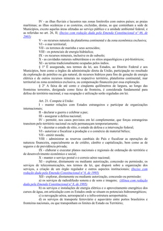 IV - as ilhas fluviais e lacustres nas zonas limítrofes com outros países; as praias
marítimas; as ilhas oceânicas e as costeiras, excluídas, destas, as que contenham a sede de
Municípios, exceto aquelas áreas afetadas ao serviço público e a unidade ambiental federal, e
as referidas no art. 26, II; (Inciso com redação dada pela Emenda Constitucional nº 46, de
2005)
V - os recursos naturais da plataforma continental e da zona econômica exclusiva;
VI - o mar territorial;
VII - os terrenos de marinha e seus acrescidos;
VIII - os potenciais de energia hidráulica;
IX - os recursos minerais, inclusive os do subsolo;
X - as cavidades naturais subterrâneas e os sítios arqueológicos e pré-históricos;
XI - as terras tradicionalmente ocupadas pelos índios.
§ 1º É assegurada, nos termos da lei, aos Estados, ao Distrito Federal e aos
Municípios, bem como a órgãos da administração direta da União, participação no resultado
da exploração de petróleo ou gás natural, de recursos hídricos para fins de geração de energia
elétrica e de outros recursos minerais no respectivo território, plataforma continental, mar
territorial ou zona econômica exclusiva, ou compensação financeira por essa exploração.
§ 2º A faixa de até cento e cinqüenta quilômetros de largura, ao longo das
fronteiras terrestres, designada como faixa de fronteira, é considerada fundamental para
defesa do território nacional, e sua ocupação e utilização serão reguladas em lei.
Art. 21. Compete à União:
I - manter relações com Estados estrangeiros e participar de organizações
internacionais;
II - declarar a guerra e celebrar a paz;
III - assegurar a defesa nacional;
IV - permitir, nos casos previstos em lei complementar, que forças estrangeiras
transitem pelo território nacional ou nele permaneçam temporariamente;
V - decretar o estado de sítio, o estado de defesa e a intervenção federal;
VI - autorizar e fiscalizar a produção e o comércio de material bélico;
VII - emitir moeda;
VIII - administrar as reservas cambiais do País e fiscalizar as operações de
natureza financeira, especialmente as de crédito, câmbio e capitalização, bem como as de
seguros e de previdência privada;
IX - elaborar e executar planos nacionais e regionais de ordenação do território e
de desenvolvimento econômico e social;
X - manter o serviço postal e o correio aéreo nacional;
XI - explorar, diretamente ou mediante autorização, concessão ou permissão, os
serviços de telecomunicações, nos termos da lei, que disporá sobre a organização dos
serviços, a criação de um órgão regulador e outros aspectos institucionais; (Inciso com
redação dada pela Emenda Constitucional nº 8, de 1995)
XII - explorar, diretamente ou mediante autorização, concessão ou permissão:
a) os serviços de radiodifusão sonora e de sons e imagens; (Alínea com redação
dada pela Emenda Constitucional nº 8, de 1995)
b) os serviços e instalações de energia elétrica e o aproveitamento energético dos
cursos de água, em articulação com os Estados onde se situam os potenciais hidroenergéticos;
c) a navegação aérea, aeroespacial e a infra-estrutura aeroportuária;
d) os serviços de transporte ferroviário e aquaviário entre portos brasileiros e
fronteiras nacionais, ou que transponham os limites de Estado ou Território;
 