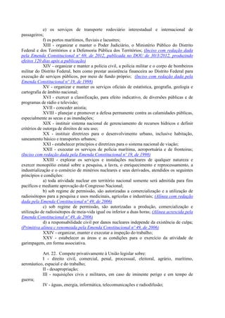e) os serviços de transporte rodoviário interestadual e internacional de
passageiros;
f) os portos marítimos, fluviais e lacustres;
XIII - organizar e manter o Poder Judiciário, o Ministério Público do Distrito
Federal e dos Territórios e a Defensoria Pública dos Territórios; (Inciso com redação dada
pela Emenda Constitucional nº 69, de 2012, publicada no DOU de 30/3/2012, produzindo
efeitos 120 dias após a publicação)
XIV - organizar e manter a polícia civil, a polícia militar e o corpo de bombeiros
militar do Distrito Federal, bem como prestar assistência financeira ao Distrito Federal para
execução de serviços públicos, por meio de fundo próprio; (Inciso com redação dada pela
Emenda Constitucional nº 19, de 1998)
XV - organizar e manter os serviços oficiais de estatística, geografia, geologia e
cartografia de âmbito nacional;
XVI - exercer a classificação, para efeito indicativo, de diversões públicas e de
programas de rádio e televisão;
XVII - conceder anistia;
XVIII - planejar e promover a defesa permanente contra as calamidades públicas,
especialmente as secas e as inundações;
XIX - instituir sistema nacional de gerenciamento de recursos hídricos e definir
critérios de outorga de direitos de seu uso;
XX - instituir diretrizes para o desenvolvimento urbano, inclusive habitação,
saneamento básico e transportes urbanos;
XXI - estabelecer princípios e diretrizes para o sistema nacional de viação;
XXII - executar os serviços de polícia marítima, aeroportuária e de fronteiras;
(Inciso com redação dada pela Emenda Constitucional nº 19, de 1998)
XXIII - explorar os serviços e instalações nucleares de qualquer natureza e
exercer monopólio estatal sobre a pesquisa, a lavra, o enriquecimento e reprocessamento, a
industrialização e o comércio de minérios nucleares e seus derivados, atendidos os seguintes
princípios e condições:
a) toda atividade nuclear em território nacional somente será admitida para fins
pacíficos e mediante aprovação do Congresso Nacional;
b) sob regime de permissão, são autorizadas a comercialização e a utilização de
radioisótopos para a pesquisa e usos medicinais, agrícolas e industriais; (Alínea com redação
dada pela Emenda Constitucional nº 49, de 2006)
c) sob regime de permissão, são autorizadas a produção, comercialização e
utilização de radioisótopos de meia-vida igual ou inferior a duas horas; (Alínea acrescida pela
Emenda Constitucional nº 49, de 2006)
d) a responsabilidade civil por danos nucleares independe da existência de culpa;
(Primitiva alínea c renomeada pela Emenda Constitucional nº 49, de 2006)
XXIV - organizar, manter e executar a inspeção do trabalho;
XXV - estabelecer as áreas e as condições para o exercício da atividade de
garimpagem, em forma associativa.
Art. 22. Compete privativamente à União legislar sobre:
I - direito civil, comercial, penal, processual, eleitoral, agrário, marítimo,
aeronáutico, espacial e do trabalho;
II - desapropriação;
III - requisições civis e militares, em caso de iminente perigo e em tempo de
guerra;
IV - águas, energia, informática, telecomunicações e radiodifusão;
 