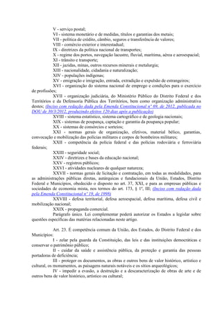 V - serviço postal;
VI - sistema monetário e de medidas, títulos e garantias dos metais;
VII - política de crédito, câmbio, seguros e transferência de valores;
VIII - comércio exterior e interestadual;
IX - diretrizes da política nacional de transportes;
X - regime dos portos, navegação lacustre, fluvial, marítima, aérea e aeroespacial;
XI - trânsito e transporte;
XII - jazidas, minas, outros recursos minerais e metalurgia;
XIII - nacionalidade, cidadania e naturalização;
XIV - populações indígenas;
XV - emigração e imigração, entrada, extradição e expulsão de estrangeiros;
XVI - organização do sistema nacional de emprego e condições para o exercício
de profissões;
XVII - organização judiciária, do Ministério Público do Distrito Federal e dos
Territórios e da Defensoria Pública dos Territórios, bem como organização administrativa
destes; (Inciso com redação dada pela Emenda Constitucional nº 69, de 2012, publicada no
DOU de 30/3/2012, produzindo efeitos 120 dias após a publicação)
XVIII - sistema estatístico, sistema cartográfico e de geologia nacionais;
XIX - sistemas de poupança, captação e garantia da poupança popular;
XX - sistemas de consórcios e sorteios;
XXI - normas gerais de organização, efetivos, material bélico, garantias,
convocação e mobilização das polícias militares e corpos de bombeiros militares;
XXII - competência da polícia federal e das polícias rodoviária e ferroviária
federais;
XXIII - seguridade social;
XXIV - diretrizes e bases da educação nacional;
XXV - registros públicos;
XXVI - atividades nucleares de qualquer natureza;
XXVII - normas gerais de licitação e contratação, em todas as modalidades, para
as administrações públicas diretas, autárquicas e fundacionais da União, Estados, Distrito
Federal e Municípios, obedecido o disposto no art. 37, XXI, e para as empresas públicas e
sociedades de economia mista, nos termos do art. 173, § 1º, III; (Inciso com redação dada
pela Emenda Constitucional nº 19, de 1998)
XXVIII - defesa territorial, defesa aeroespacial, defesa marítima, defesa civil e
mobilização nacional;
XXIX - propaganda comercial.
Parágrafo único. Lei complementar poderá autorizar os Estados a legislar sobre
questões específicas das matérias relacionadas neste artigo.
Art. 23. É competência comum da União, dos Estados, do Distrito Federal e dos
Municípios:
I - zelar pela guarda da Constituição, das leis e das instituições democráticas e
conservar o patrimônio público;
II - cuidar da saúde e assistência pública, da proteção e garantia das pessoas
portadoras de deficiência;
III - proteger os documentos, as obras e outros bens de valor histórico, artístico e
cultural, os monumentos, as paisagens naturais notáveis e os sítios arqueológicos;
IV - impedir a evasão, a destruição e a descaracterização de obras de arte e de
outros bens de valor histórico, artístico ou cultural;
 