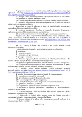 V - proporcionar os meios de acesso à cultura, à educação, à ciência, à tecnologia,
à pesquisa e à inovação; (Inciso com redação dada pela Emenda Constitucional nº 85, de
2015, republicada no DOU de 3/3/2015)
VI - proteger o meio ambiente e combater a poluição em qualquer de suas formas;
VII - preservar as florestas, a fauna e a flora;
VIII - fomentar a produção agropecuária e organizar o abastecimento alimentar;
IX - promover programas de construção de moradias e a melhoria das condições
habitacionais e de saneamento básico;
X - combater as causas da pobreza e os fatores de marginalização, promovendo a
integração social dos setores desfavorecidos;
XI - registrar, acompanhar e fiscalizar as concessões de direitos de pesquisa e
exploração de recursos hídricos e minerais em seus territórios;
XII - estabelecer e implantar política de educação para a segurança do trânsito.
Parágrafo único. Leis complementares fixarão normas para a cooperação entre a
União e os Estados, o Distrito Federal e os Municípios, tendo em vista o equilíbrio do
desenvolvimento e do bem-estar em âmbito nacional. (Parágrafo único com redação dada
pela Emenda Constitucional nº 53, de 2006)
Art. 24. Compete à União, aos Estados e ao Distrito Federal legislar
concorrentemente sobre:
I - direito tributário, financeiro, penitenciário, econômico e urbanístico;
II - orçamento;
III - juntas comerciais;
IV - custas dos serviços forenses;
V - produção e consumo;
VI - florestas, caça, pesca, fauna, conservação da natureza, defesa do solo e dos
recursos naturais, proteção do meio ambiente e controle da poluição;
VII - proteção ao patrimônio histórico, cultural, artístico, turístico e paisagístico;
VIII - responsabilidade por dano ao meio ambiente, ao consumidor, a bens e
direitos de valor artístico, estético, histórico, turístico e paisagístico;
IX - educação, cultura, ensino, desporto, ciência, tecnologia, pesquisa,
desenvolvimento e inovação; (Inciso com redação dada pela Emenda Constitucional nº 85, de
2015, republicada no DOU de 3/3/2015)
X - criação, funcionamento e processo do juizado de pequenas causas;
XI - procedimentos em matéria processual;
XII - previdência social, proteção e defesa da saúde;
XIII - assistência jurídica e defensoria pública;
XIV - proteção e integração social das pessoas portadoras de deficiência;
XV - proteção à infância e à juventude;
XVI - organização, garantias, direitos e deveres das polícias civis.
§ 1º No âmbito da legislação concorrente, a competência da União limitar-se-á a
estabelecer normas gerais.
§ 2º A competência da União para legislar sobre normas gerais não exclui a
competência suplementar dos Estados.
§ 3º Inexistindo lei federal sobre normas gerais, os Estados exercerão a
competência legislativa plena, para atender a suas peculiaridades.
§ 4º A superveniência de lei federal sobre normas gerais suspende a eficácia da lei
estadual, no que lhe for contrário.
CAPÍTULO III
 