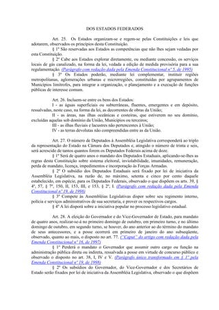 DOS ESTADOS FEDERADOS
Art. 25. Os Estados organizam-se e regem-se pelas Constituições e leis que
adotarem, observados os princípios desta Constituição.
§ 1º São reservadas aos Estados as competências que não lhes sejam vedadas por
esta Constituição.
§ 2º Cabe aos Estados explorar diretamente, ou mediante concessão, os serviços
locais de gás canalizado, na forma da lei, vedada a edição de medida provisória para a sua
regulamentação. (Parágrafo com redação dada pela Emenda Constitucional nº 5, de 1995)
§ 3º Os Estados poderão, mediante lei complementar, instituir regiões
metropolitanas, aglomerações urbanas e microrregiões, constituídas por agrupamentos de
Municípios limítrofes, para integrar a organização, o planejamento e a execução de funções
públicas de interesse comum.
Art. 26. Incluem-se entre os bens dos Estados:
I - as águas superficiais ou subterrâneas, fluentes, emergentes e em depósito,
ressalvadas, neste caso, na forma da lei, as decorrentes de obras da União;
II - as áreas, nas ilhas oceânicas e costeiras, que estiverem no seu domínio,
excluídas aquelas sob domínio da União, Municípios ou terceiros;
III - as ilhas fluviais e lacustres não pertencentes à União;
IV - as terras devolutas não compreendidas entre as da União.
Art. 27. O número de Deputados à Assembléia Legislativa corresponderá ao triplo
da representação do Estado na Câmara dos Deputados e, atingido o número de trinta e seis,
será acrescido de tantos quantos forem os Deputados Federais acima de doze.
§ 1º Será de quatro anos o mandato dos Deputados Estaduais, aplicando-se-lhes as
regras desta Constituição sobre sistema eleitoral, inviolabilidade, imunidades, remuneração,
perda de mandato, licença, impedimentos e incorporação às Forças Armadas.
§ 2º O subsídio dos Deputados Estaduais será fixado por lei de iniciativa da
Assembléia Legislativa, na razão de, no máximo, setenta e cinco por cento daquele
estabelecido, em espécie, para os Deputados Federais, observado o que dispõem os arts. 39, §
4º, 57, § 7º, 150, II, 153, III, e 153, § 2º, I. (Parágrafo com redação dada pela Emenda
Constitucional nº 19, de 1998)
§ 3º Compete às Assembléias Legislativas dispor sobre seu regimento interno,
polícia e serviços administrativos de sua secretaria, e prover os respectivos cargos.
§ 4º A lei disporá sobre a iniciativa popular no processo legislativo estadual.
Art. 28. A eleição do Governador e do Vice-Governador de Estado, para mandato
de quatro anos, realizar-se-á no primeiro domingo de outubro, em primeiro turno, e no último
domingo de outubro, em segundo turno, se houver, do ano anterior ao do término do mandato
de seus antecessores, e a posse ocorrerá em primeiro de janeiro do ano subseqüente,
observado, quanto ao mais, o disposto no art. 77. (“Caput” do artigo com redação dada pela
Emenda Constitucional nº 16, de 1997)
§ 1º Perderá o mandato o Governador que assumir outro cargo ou função na
administração pública direta ou indireta, ressalvada a posse em virtude de concurso público e
observado o disposto no art. 38, I, IV e V. (Parágrafo único transformado em § 1º pela
Emenda Constitucional nº 19, de 1998)
§ 2º Os subsídios do Governador, do Vice-Governador e dos Secretários de
Estado serão fixados por lei de iniciativa da Assembléia Legislativa, observado o que dispõem
 
