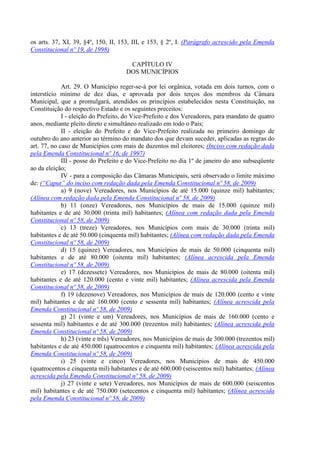 os arts. 37, XI, 39, §4º, 150, II, 153, III, e 153, § 2º, I. (Parágrafo acrescido pela Emenda
Constitucional nº 19, de 1998)
CAPÍTULO IV
DOS MUNICÍPIOS
Art. 29. O Município reger-se-á por lei orgânica, votada em dois turnos, com o
interstício mínimo de dez dias, e aprovada por dois terços dos membros da Câmara
Municipal, que a promulgará, atendidos os princípios estabelecidos nesta Constituição, na
Constituição do respectivo Estado e os seguintes preceitos:
I - eleição do Prefeito, do Vice-Prefeito e dos Vereadores, para mandato de quatro
anos, mediante pleito direto e simultâneo realizado em todo o País;
II - eleição do Prefeito e do Vice-Prefeito realizada no primeiro domingo de
outubro do ano anterior ao término do mandato dos que devam suceder, aplicadas as regras do
art. 77, no caso de Municípios com mais de duzentos mil eleitores; (Inciso com redação dada
pela Emenda Constitucional nº 16, de 1997)
III - posse do Prefeito e do Vice-Prefeito no dia 1º de janeiro do ano subseqüente
ao da eleição;
IV - para a composição das Câmaras Municipais, será observado o limite máximo
de: (“Caput” do inciso com redação dada pela Emenda Constitucional nº 58, de 2009)
a) 9 (nove) Vereadores, nos Municípios de até 15.000 (quinze mil) habitantes;
(Alínea com redação dada pela Emenda Constitucional nº 58, de 2009)
b) 11 (onze) Vereadores, nos Municípios de mais de 15.000 (quinze mil)
habitantes e de até 30.000 (trinta mil) habitantes; (Alínea com redação dada pela Emenda
Constitucional nº 58, de 2009)
c) 13 (treze) Vereadores, nos Municípios com mais de 30.000 (trinta mil)
habitantes e de até 50.000 (cinquenta mil) habitantes; (Alínea com redação dada pela Emenda
Constitucional nº 58, de 2009)
d) 15 (quinze) Vereadores, nos Municípios de mais de 50.000 (cinquenta mil)
habitantes e de até 80.000 (oitenta mil) habitantes; (Alínea acrescida pela Emenda
Constitucional nº 58, de 2009)
e) 17 (dezessete) Vereadores, nos Municípios de mais de 80.000 (oitenta mil)
habitantes e de até 120.000 (cento e vinte mil) habitantes; (Alínea acrescida pela Emenda
Constitucional nº 58, de 2009)
f) 19 (dezenove) Vereadores, nos Municípios de mais de 120.000 (cento e vinte
mil) habitantes e de até 160.000 (cento e sessenta mil) habitantes; (Alínea acrescida pela
Emenda Constitucional nº 58, de 2009)
g) 21 (vinte e um) Vereadores, nos Municípios de mais de 160.000 (cento e
sessenta mil) habitantes e de até 300.000 (trezentos mil) habitantes; (Alínea acrescida pela
Emenda Constitucional nº 58, de 2009)
h) 23 (vinte e três) Vereadores, nos Municípios de mais de 300.000 (trezentos mil)
habitantes e de até 450.000 (quatrocentos e cinquenta mil) habitantes; (Alínea acrescida pela
Emenda Constitucional nº 58, de 2009)
i) 25 (vinte e cinco) Vereadores, nos Municípios de mais de 450.000
(quatrocentos e cinquenta mil) habitantes e de até 600.000 (seiscentos mil) habitantes; (Alínea
acrescida pela Emenda Constitucional nº 58, de 2009)
j) 27 (vinte e sete) Vereadores, nos Municípios de mais de 600.000 (seiscentos
mil) habitantes e de até 750.000 (setecentos e cinquenta mil) habitantes; (Alínea acrescida
pela Emenda Constitucional nº 58, de 2009)
 
