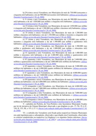k) 29 (vinte e nove) Vereadores, nos Municípios de mais de 750.000 (setecentos e
cinquenta mil) habitantes e de até 900.000 (novecentos mil) habitantes; (Alínea acrescida pela
Emenda Constitucional nº 58, de 2009)
l) 31 (trinta e um) Vereadores, nos Municípios de mais de 900.000 (novecentos
mil) habitantes e de até 1.050.000 (um milhão e cinquenta mil) habitantes; (Alínea acrescida
pela Emenda Constitucional nº 58, de 2009)
m) 33 (trinta e três) Vereadores, nos Municípios de mais de 1.050.000 (um milhão
e cinquenta mil) habitantes e de até 1.200.000 (um milhão e duzentos mil) habitantes; (Alínea
acrescida pela Emenda Constitucional nº 58, de 2009)
n) 35 (trinta e cinco) Vereadores, nos Municípios de mais de 1.200.000 (um
milhão e duzentos mil) habitantes e de até 1.350.000 (um milhão e trezentos e cinquenta mil)
habitantes; (Alínea acrescida pela Emenda Constitucional nº 58, de 2009)
o) 37 (trinta e sete) Vereadores, nos Municípios de 1.350.000 (um milhão e
trezentos e cinquenta mil) habitantes e de até 1.500.000 (um milhão e quinhentos mil)
habitantes; (Alínea acrescida pela Emenda Constitucional nº 58, de 2009)
p) 39 (trinta e nove) Vereadores, nos Municípios de mais de 1.500.000 (um
milhão e quinhentos mil) habitantes e de até 1.800.000 (um milhão e oitocentos mil)
habitantes; (Alínea acrescida pela Emenda Constitucional nº 58, de 2009)
q) 41 (quarenta e um) Vereadores, nos Municípios de mais de 1.800.000 (um
milhão e oitocentos mil) habitantes e de até 2.400.000 (dois milhões e quatrocentos mil)
habitantes; (Alínea acrescida pela Emenda Constitucional nº 58, de 2009)
r) 43 (quarenta e três) Vereadores, nos Municípios de mais de 2.400.000 (dois
milhões e quatrocentos mil) habitantes e de até 3.000.000 (três milhões) de habitantes; (Alínea
acrescida pela Emenda Constitucional nº 58, de 2009)
s) 45 (quarenta e cinco) Vereadores, nos Municípios de mais de 3.000.000 (três
milhões) de habitantes e de até 4.000.000 (quatro milhões) de habitantes; (Alínea acrescida
pela Emenda Constitucional nº 58, de 2009)
t) 47 (quarenta e sete) Vereadores, nos Municípios de mais de 4.000.000 (quatro
milhões) de habitantes e de até 5.000.000 (cinco milhões) de habitantes; (Alínea acrescida
pela Emenda Constitucional nº 58, de 2009)
u) 49 (quarenta e nove) Vereadores, nos Municípios de mais de 5.000.000 (cinco
milhões) de habitantes e de até 6.000.000 (seis milhões) de habitantes; (Alínea acrescida pela
Emenda Constitucional nº 58, de 2009)
v) 51 (cinquenta e um) Vereadores, nos Municípios de mais de 6.000.000 (seis
milhões) de habitantes e de até 7.000.000 (sete milhões) de habitantes; (Alínea acrescida pela
Emenda Constitucional nº 58, de 2009)
w) 53 (cinquenta e três) Vereadores, nos Municípios de mais de 7.000.000 (sete
milhões) de habitantes e de até 8.000.000 (oito milhões) de habitantes; e (Alínea acrescida
pela Emenda Constitucional nº 58, de 2009)
x) 55 (cinquenta e cinco) Vereadores, nos Municípios de mais de 8.000.000 (oito
milhões) de habitantes; (Alínea acrescida pela Emenda Constitucional nº 58, de 2009)
V - subsídios do Prefeito, do Vice-Prefeito e dos Secretários Municipais fixados
por lei de iniciativa da Câmara Municipal, observado o que dispõem os arts. 37, XI, 39, § 4º,
150, II, 153, III, e 153, § 2º, I; (Inciso com redação dada pela Emenda Constitucional nº 19,
de 1998)
VI - o subsídio dos Vereadores será fixado pelas respectivas Câmaras Municipais
em cada legislatura para a subseqüente, observado o que dispõe esta Constituição, observados
os critérios estabelecidos na respectiva Lei Orgânica e os seguintes limites máximos: (Inciso
acrescido pela Emenda Constitucional nº 1, de 1992 e com nova redação dada pela Emenda
Constitucional nº 25, de 2000)
 