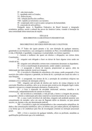 IV - não-intervenção;
V - igualdade entre os Estados;
VI - defesa da paz;
VII - solução pacífica dos conflitos;
VIII - repúdio ao terrorismo e ao racismo;
IX - cooperação entre os povos para o progresso da humanidade;
X - concessão de asilo político.
Parágrafo único. A República Federativa do Brasil buscará a integração
econômica, política, social e cultural dos povos da América Latina, visando à formação de
uma comunidade latino-americana de nações.
TÍTULO II
DOS DIREITOS E GARANTIAS FUNDAMENTAIS
CAPÍTULO I
DOS DIREITOS E DEVERES INDIVIDUAIS E COLETIVOS
Art. 5º Todos são iguais perante a lei, sem distinção de qualquer natureza,
garantindo-se aos brasileiros e aos estrangeiros residentes no País a inviolabilidade do direito
à vida, à liberdade, à igualdade, à segurança e à propriedade, nos termos seguintes:
I - homens e mulheres são iguais em direitos e obrigações, nos termos desta
Constituição;
II - ninguém será obrigado a fazer ou deixar de fazer alguma coisa senão em
virtude de lei;
III - ninguém será submetido a tortura nem a tratamento desumano ou degradante;
IV - é livre a manifestação do pensamento, sendo vedado o anonimato;
V - é assegurado o direito de resposta, proporcional ao agravo, além da
indenização por dano material, moral ou à imagem;
VI - é inviolável a liberdade de consciência e de crença, sendo assegurado o livre
exercício dos cultos religiosos e garantida, na forma da lei, a proteção aos locais de culto e a
suas liturgias;
VII - é assegurada, nos termos da lei, a prestação de assistência religiosa nas
entidades civis e militares de internação coletiva;
VIII - ninguém será privado de direitos por motivo de crença religiosa ou de
convicção filosófica ou política, salvo se as invocar para eximir-se de obrigação legal a todos
imposta e recusar-se a cumprir prestação alternativa, fixada em lei;
IX - é livre a expressão da atividade intelectual, artística, científica e de
comunicação, independentemente de censura ou licença;
X - são invioláveis a intimidade, a vida privada, a honra e a imagem das pessoas,
assegurado o direito a indenização pelo dano material ou moral decorrente de sua violação;
XI - a casa é asilo inviolável do indivíduo, ninguém nela podendo penetrar sem
consentimento do morador, salvo em caso de flagrante delito ou desastre, ou para prestar
socorro, ou, durante o dia, por determinação judicial;
XII - é inviolável o sigilo da correspondência e das comunicações telegráficas, de
dados e das comunicações telefônicas, salvo, no último caso, por ordem judicial, nas hipóteses
e na forma que a lei estabelecer para fins de investigação criminal ou instrução processual
penal;
XIII - é livre o exercício de qualquer trabalho, ofício ou profissão, atendidas as
qualificações profissionais que a lei estabelecer;
 