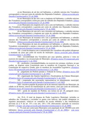 a) em Municípios de até dez mil habitantes, o subsídio máximo dos Vereadores
corresponderá a vinte por cento do subsídio dos Deputados Estaduais; (Alínea acrescida pela
Emenda Constitucional nº 25, de 2000)
b) em Municípios de dez mil e um a cinqüenta mil habitantes, o subsídio máximo
dos Vereadores corresponderá a trinta por cento do subsídio dos Deputados Estaduais; (Alínea
acrescida pela Emenda Constitucional nº 25, de 2000)
c) em Municípios de cinqüenta mil e um a cem mil habitantes, o subsídio máximo
dos Vereadores corresponderá a quarenta por cento do subsídio dos Deputados Estaduais;
(Alínea acrescida pela Emenda Constitucional nº 25, de 2000)
d) em Municípios de cem mil e um a trezentos mil habitantes, o subsídio máximo
dos Vereadores corresponderá a cinqüenta por cento do subsídio dos Deputados Estaduais;
(Alínea acrescida pela Emenda Constitucional nº 25, de 2000)
e) em Municípios de trezentos mil e um a quinhentos mil habitantes, o subsídio
máximo dos Vereadores corresponderá a sessenta por cento do subsídio dos Deputados
Estaduais; (Alínea acrescida pela Emenda Constitucional nº 25, de 2000)
f) em Municípios de mais de quinhentos mil habitantes, o subsídio máximo dos
Vereadores corresponderá a setenta e cinco por cento do subsídio dos Deputados Estaduais;
(Alínea acrescida pela Emenda Constitucional nº 25, de 2000)
VII - o total da despesa com a remuneração dos vereadores não poderá ultrapassar
o montante de cinco por cento da receita do município; (Inciso acrescido pela Emenda
Constitucional nº 1, de 1992)
VIII - inviolabilidade dos Vereadores por suas opiniões, palavras e votos no
exercício do mandato e na circunscrição do Município; (Primitivo inciso VI renumerado pela
Emenda Constitucional nº 1, de 1992)
IX – proibições e incompatibilidades, no exercício da vereança, similares, no que
couber, ao disposto nesta Constituição para os membros do Congresso Nacional e, na
Constituição do respectivo Estado, para os membros da Assembléia Legislativa; (Primitivo
inciso VII renumerado pela Emenda Constitucional nº 1, de 1992)
X – julgamento do Prefeito perante o Tribunal de Justiça; (Primitivo inciso VIII
renumerado pela Emenda Constitucional nº 1, de 1992)
XI - organização das funções legislativas e fiscalizadoras da Câmara Municipal;
(Primitivo inciso IX renumerado pela Emenda Constitucional nº 1, de 1992)
XII - cooperação das associações representativas no planejamento municipal;
(Primitivo inciso X renumerado pela Emenda Constitucional nº 1, de 1992)
XIII - iniciativa popular de projetos de lei de interesse específico do Município, da
cidade ou de bairros, através de manifestação de, pelo menos, cinco por cento do eleitorado;
(Primitivo inciso XI renumerado pela Emenda Constitucional nº 1, de 1992)
XIV - perda do mandato do Prefeito, nos termos do art. 28, parágrafo único.
(Primitivo inciso XII renumerado pela Emenda Constitucional nº 1, de 1992)
Art. 29-A. O total da despesa do Poder Legislativo Municipal, incluídos os
subsídios dos Vereadores e excluídos os gastos com inativos, não poderá ultrapassar os
seguintes percentuais, relativos ao somatório da receita tributária e das transferências
previstas no § 5º do art. 153 e nos arts. 158 e 159, efetivamente realizado no exercício
anterior: (“Caput” do artigo acrescido pela Emenda Constitucional nº 25, de 2000)
I - 7% (sete por cento) para Municípios com população de até 100.000 (cem mil)
habitantes; (Inciso acrescido pela Emenda Constitucional nº 25, de 2000).e com nova
redação dada pela Emenda Constitucional nº 58, de 2009)
 