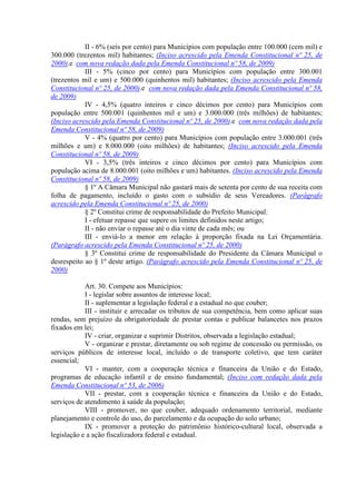 II - 6% (seis por cento) para Municípios com população entre 100.000 (cem mil) e
300.000 (trezentos mil) habitantes; (Inciso acrescido pela Emenda Constitucional nº 25, de
2000).e com nova redação dada pela Emenda Constitucional nº 58, de 2009)
III - 5% (cinco por cento) para Municípios com população entre 300.001
(trezentos mil e um) e 500.000 (quinhentos mil) habitantes; (Inciso acrescido pela Emenda
Constitucional nº 25, de 2000).e com nova redação dada pela Emenda Constitucional nº 58,
de 2009)
IV - 4,5% (quatro inteiros e cinco décimos por cento) para Municípios com
população entre 500.001 (quinhentos mil e um) e 3.000.000 (três milhões) de habitantes;
(Inciso acrescido pela Emenda Constitucional nº 25, de 2000).e com nova redação dada pela
Emenda Constitucional nº 58, de 2009)
V - 4% (quatro por cento) para Municípios com população entre 3.000.001 (três
milhões e um) e 8.000.000 (oito milhões) de habitantes; (Inciso acrescido pela Emenda
Constitucional nº 58, de 2009)
VI - 3,5% (três inteiros e cinco décimos por cento) para Municípios com
população acima de 8.000.001 (oito milhões e um) habitantes. (Inciso acrescido pela Emenda
Constitucional nº 58, de 2009)
§ 1º A Câmara Municipal não gastará mais de setenta por cento de sua receita com
folha de pagamento, incluído o gasto com o subsídio de seus Vereadores. (Parágrafo
acrescido pela Emenda Constitucional nº 25, de 2000)
§ 2º Constitui crime de responsabilidade do Prefeito Municipal:
I - efetuar repasse que supere os limites definidos neste artigo;
II - não enviar o repasse até o dia vinte de cada mês; ou
III - enviá-lo a menor em relação à proporção fixada na Lei Orçamentária.
(Parágrafo acrescido pela Emenda Constitucional nº 25, de 2000)
§ 3º Constitui crime de responsabilidade do Presidente da Câmara Municipal o
desrespeito ao § 1º deste artigo. (Parágrafo acrescido pela Emenda Constitucional nº 25, de
2000)
Art. 30. Compete aos Municípios:
I - legislar sobre assuntos de interesse local;
II - suplementar a legislação federal e a estadual no que couber;
III - instituir e arrecadar os tributos de sua competência, bem como aplicar suas
rendas, sem prejuízo da obrigatoriedade de prestar contas e publicar balancetes nos prazos
fixados em lei;
IV - criar, organizar e suprimir Distritos, observada a legislação estadual;
V - organizar e prestar, diretamente ou sob regime de concessão ou permissão, os
serviços públicos de interesse local, incluído o de transporte coletivo, que tem caráter
essencial;
VI - manter, com a cooperação técnica e financeira da União e do Estado,
programas de educação infantil e de ensino fundamental; (Inciso com redação dada pela
Emenda Constitucional nº 53, de 2006)
VII - prestar, com a cooperação técnica e financeira da União e do Estado,
serviços de atendimento à saúde da população;
VIII - promover, no que couber, adequado ordenamento territorial, mediante
planejamento e controle do uso, do parcelamento e da ocupação do solo urbano;
IX - promover a proteção do patrimônio histórico-cultural local, observada a
legislação e a ação fiscalizadora federal e estadual.
 