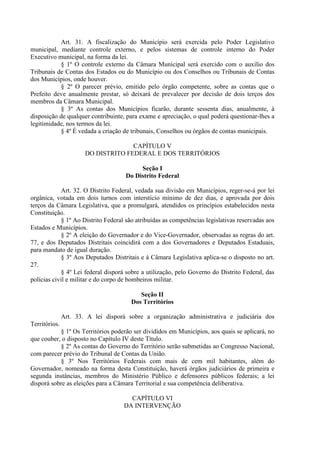 Art. 31. A fiscalização do Município será exercida pelo Poder Legislativo
municipal, mediante controle externo, e pelos sistemas de controle interno do Poder
Executivo municipal, na forma da lei.
§ 1º O controle externo da Câmara Municipal será exercido com o auxílio dos
Tribunais de Contas dos Estados ou do Município ou dos Conselhos ou Tribunais de Contas
dos Municípios, onde houver.
§ 2º O parecer prévio, emitido pelo órgão competente, sobre as contas que o
Prefeito deve anualmente prestar, só deixará de prevalecer por decisão de dois terços dos
membros da Câmara Municipal.
§ 3º As contas dos Municípios ficarão, durante sessenta dias, anualmente, à
disposição de qualquer contribuinte, para exame e apreciação, o qual poderá questionar-lhes a
legitimidade, nos termos da lei.
§ 4º É vedada a criação de tribunais, Conselhos ou órgãos de contas municipais.
CAPÍTULO V
DO DISTRITO FEDERAL E DOS TERRITÓRIOS
Seção I
Do Distrito Federal
Art. 32. O Distrito Federal, vedada sua divisão em Municípios, reger-se-á por lei
orgânica, votada em dois turnos com interstício mínimo de dez dias, e aprovada por dois
terços da Câmara Legislativa, que a promulgará, atendidos os princípios estabelecidos nesta
Constituição.
§ 1º Ao Distrito Federal são atribuídas as competências legislativas reservadas aos
Estados e Municípios.
§ 2º A eleição do Governador e do Vice-Governador, observadas as regras do art.
77, e dos Deputados Distritais coincidirá com a dos Governadores e Deputados Estaduais,
para mandato de igual duração.
§ 3º Aos Deputados Distritais e à Câmara Legislativa aplica-se o disposto no art.
27.
§ 4º Lei federal disporá sobre a utilização, pelo Governo do Distrito Federal, das
polícias civil e militar e do corpo de bombeiros militar.
Seção II
Dos Territórios
Art. 33. A lei disporá sobre a organização administrativa e judiciária dos
Territórios.
§ 1º Os Territórios poderão ser divididos em Municípios, aos quais se aplicará, no
que couber, o disposto no Capítulo IV deste Título.
§ 2º As contas do Governo do Território serão submetidas ao Congresso Nacional,
com parecer prévio do Tribunal de Contas da União.
§ 3º Nos Territórios Federais com mais de cem mil habitantes, além do
Governador, nomeado na forma desta Constituição, haverá órgãos judiciários de primeira e
segunda instâncias, membros do Ministério Público e defensores públicos federais; a lei
disporá sobre as eleições para a Câmara Territorial e sua competência deliberativa.
CAPÍTULO VI
DA INTERVENÇÃO
 