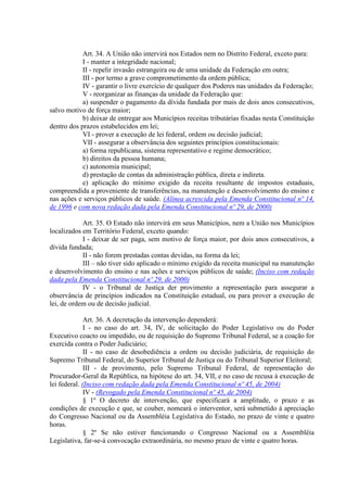Art. 34. A União não intervirá nos Estados nem no Distrito Federal, exceto para:
I - manter a integridade nacional;
II - repelir invasão estrangeira ou de uma unidade da Federação em outra;
III - por termo a grave comprometimento da ordem pública;
IV - garantir o livre exercício de qualquer dos Poderes nas unidades da Federação;
V - reorganizar as finanças da unidade da Federação que:
a) suspender o pagamento da dívida fundada por mais de dois anos consecutivos,
salvo motivo de força maior;
b) deixar de entregar aos Municípios receitas tributárias fixadas nesta Constituição
dentro dos prazos estabelecidos em lei;
VI - prover a execução de lei federal, ordem ou decisão judicial;
VII - assegurar a observância dos seguintes princípios constitucionais:
a) forma republicana, sistema representativo e regime democrático;
b) direitos da pessoa humana;
c) autonomia municipal;
d) prestação de contas da administração pública, direta e indireta.
e) aplicação do mínimo exigido da receita resultante de impostos estaduais,
compreendida a proveniente de transferências, na manutenção e desenvolvimento do ensino e
nas ações e serviços públicos de saúde. (Alínea acrescida pela Emenda Constitucional nº 14,
de 1996 e com nova redação dada pela Emenda Constitucional nº 29, de 2000)
Art. 35. O Estado não intervirá em seus Municípios, nem a União nos Municípios
localizados em Território Federal, exceto quando:
I - deixar de ser paga, sem motivo de força maior, por dois anos consecutivos, a
dívida fundada;
II - não forem prestadas contas devidas, na forma da lei;
III – não tiver sido aplicado o mínimo exigido da receita municipal na manutenção
e desenvolvimento do ensino e nas ações e serviços públicos de saúde; (Inciso com redação
dada pela Emenda Constitucional nº 29, de 2000)
IV - o Tribunal de Justiça der provimento a representação para assegurar a
observância de princípios indicados na Constituição estadual, ou para prover a execução de
lei, de ordem ou de decisão judicial.
Art. 36. A decretação da intervenção dependerá:
I - no caso do art. 34, IV, de solicitação do Poder Legislativo ou do Poder
Executivo coacto ou impedido, ou de requisição do Supremo Tribunal Federal, se a coação for
exercida contra o Poder Judiciário;
II - no caso de desobediência a ordem ou decisão judiciária, de requisição do
Supremo Tribunal Federal, do Superior Tribunal de Justiça ou do Tribunal Superior Eleitoral;
III - de provimento, pelo Supremo Tribunal Federal, de representação do
Procurador-Geral da República, na hipótese do art. 34, VII, e no caso de recusa à execução de
lei federal. (Inciso com redação dada pela Emenda Constitucional nº 45, de 2004)
IV - (Revogado pela Emenda Constitucional nº 45, de 2004)
§ 1º O decreto de intervenção, que especificará a amplitude, o prazo e as
condições de execução e que, se couber, nomeará o interventor, será submetido à apreciação
do Congresso Nacional ou da Assembléia Legislativa do Estado, no prazo de vinte e quatro
horas.
§ 2º Se não estiver funcionando o Congresso Nacional ou a Assembléia
Legislativa, far-se-á convocação extraordinária, no mesmo prazo de vinte e quatro horas.
 