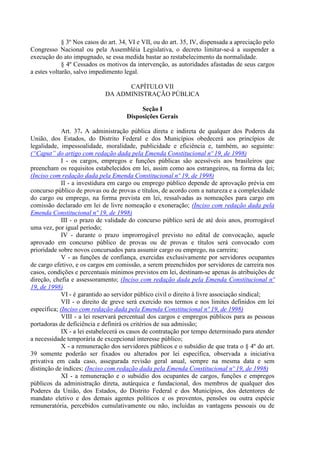§ 3º Nos casos do art. 34, VI e VII, ou do art. 35, IV, dispensada a apreciação pelo
Congresso Nacional ou pela Assembléia Legislativa, o decreto limitar-se-á a suspender a
execução do ato impugnado, se essa medida bastar ao restabelecimento da normalidade.
§ 4º Cessados os motivos da intervenção, as autoridades afastadas de seus cargos
a estes voltarão, salvo impedimento legal.
CAPÍTULO VII
DA ADMINISTRAÇÃO PÚBLICA
Seção I
Disposições Gerais
Art. 37. A administração pública direta e indireta de qualquer dos Poderes da
União, dos Estados, do Distrito Federal e dos Municípios obedecerá aos princípios de
legalidade, impessoalidade, moralidade, publicidade e eficiência e, também, ao seguinte:
(“Caput” do artigo com redação dada pela Emenda Constitucional nº 19, de 1998)
I - os cargos, empregos e funções públicas são acessíveis aos brasileiros que
preencham os requisitos estabelecidos em lei, assim como aos estrangeiros, na forma da lei;
(Inciso com redação dada pela Emenda Constitucional nº 19, de 1998)
II - a investidura em cargo ou emprego público depende de aprovação prévia em
concurso público de provas ou de provas e títulos, de acordo com a natureza e a complexidade
do cargo ou emprego, na forma prevista em lei, ressalvadas as nomeações para cargo em
comissão declarado em lei de livre nomeação e exoneração; (Inciso com redação dada pela
Emenda Constitucional nº 19, de 1998)
III - o prazo de validade do concurso público será de até dois anos, prorrogável
uma vez, por igual período;
IV - durante o prazo improrrogável previsto no edital de convocação, aquele
aprovado em concurso público de provas ou de provas e títulos será convocado com
prioridade sobre novos concursados para assumir cargo ou emprego, na carreira;
V - as funções de confiança, exercidas exclusivamente por servidores ocupantes
de cargo efetivo, e os cargos em comissão, a serem preenchidos por servidores de carreira nos
casos, condições e percentuais mínimos previstos em lei, destinam-se apenas às atribuições de
direção, chefia e assessoramento; (Inciso com redação dada pela Emenda Constitucional nº
19, de 1998)
VI - é garantido ao servidor público civil o direito à livre associação sindical;
VII - o direito de greve será exercido nos termos e nos limites definidos em lei
específica; (Inciso com redação dada pela Emenda Constitucional nº 19, de 1998)
VIII - a lei reservará percentual dos cargos e empregos públicos para as pessoas
portadoras de deficiência e definirá os critérios de sua admissão;
IX - a lei estabelecerá os casos de contratação por tempo determinado para atender
a necessidade temporária de excepcional interesse público;
X - a remuneração dos servidores públicos e o subsídio de que trata o § 4º do art.
39 somente poderão ser fixados ou alterados por lei específica, observada a iniciativa
privativa em cada caso, assegurada revisão geral anual, sempre na mesma data e sem
distinção de índices; (Inciso com redação dada pela Emenda Constitucional nº 19, de 1998)
XI - a remuneração e o subsídio dos ocupantes de cargos, funções e empregos
públicos da administração direta, autárquica e fundacional, dos membros de qualquer dos
Poderes da União, dos Estados, do Distrito Federal e dos Municípios, dos detentores de
mandato eletivo e dos demais agentes políticos e os proventos, pensões ou outra espécie
remuneratória, percebidos cumulativamente ou não, incluídas as vantagens pessoais ou de
 