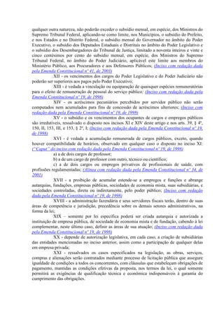 qualquer outra natureza, não poderão exceder o subsídio mensal, em espécie, dos Ministros do
Supremo Tribunal Federal, aplicando-se como limite, nos Municípios, o subsídio do Prefeito,
e nos Estados e no Distrito Federal, o subsídio mensal do Governador no âmbito do Poder
Executivo, o subsídio dos Deputados Estaduais e Distritais no âmbito do Poder Legislativo e
o subsídio dos Desembargadores do Tribunal de Justiça, limitado a noventa inteiros e vinte e
cinco centésimos por cento do subsídio mensal, em espécie, dos Ministros do Supremo
Tribunal Federal, no âmbito do Poder Judiciário, aplicável este limite aos membros do
Ministério Público, aos Procuradores e aos Defensores Públicos; (Inciso com redação dada
pela Emenda Constitucional nº 41, de 2003)
XII - os vencimentos dos cargos do Poder Legislativo e do Poder Judiciário não
poderão ser superiores aos pagos pelo Poder Executivo;
XIII - é vedada a vinculação ou equiparação de quaisquer espécies remuneratórias
para o efeito de remuneração de pessoal do serviço público; (Inciso com redação dada pela
Emenda Constitucional nº 19, de 1998)
XIV - os acréscimos pecuniários percebidos por servidor público não serão
computados nem acumulados para fins de concessão de acréscimos ulteriores; (Inciso com
redação dada pela Emenda Constitucional nº 19, de 1998)
XV - o subsídio e os vencimentos dos ocupantes de cargos e empregos públicos
são irredutíveis, ressalvado o disposto nos incisos XI e XIV deste artigo e nos arts. 39, § 4º,
150, II, 153, III, e 153, § 2º, I; (Inciso com redação dada pela Emenda Constitucional nº 19,
de 1998)
XVI - é vedada a acumulação remunerada de cargos públicos, exceto, quando
houver compatibilidade de horários, observado em qualquer caso o disposto no inciso XI:
(“Caput” do inciso com redação dada pela Emenda Constitucional nº 19, de 1998)
a) a de dois cargos de professor;
b) a de um cargo de professor com outro, técnico ou científico;
c) a de dois cargos ou empregos privativos de profissionais de saúde, com
profissões regulamentadas; (Alínea com redação dada pela Emenda Constitucional nº 34, de
2001)
XVII - a proibição de acumular estende-se a empregos e funções e abrange
autarquias, fundações, empresas públicas, sociedades de economia mista, suas subsidiárias, e
sociedades controladas, direta ou indiretamente, pelo poder público; (Inciso com redação
dada pela Emenda Constitucional nº 19, de 1998)
XVIII - a administração fazendária e seus servidores fiscais terão, dentro de suas
áreas de competência e jurisdição, precedência sobre os demais setores administrativos, na
forma da lei;
XIX – somente por lei específica poderá ser criada autarquia e autorizada a
instituição de empresa pública, de sociedade de economia mista e de fundação, cabendo à lei
complementar, neste último caso, definir as áreas de sua atuação; (Inciso com redação dada
pela Emenda Constitucional nº 19, de 1998)
XX - depende de autorização legislativa, em cada caso, a criação de subsidiárias
das entidades mencionadas no inciso anterior, assim como a participação de qualquer delas
em empresa privada;
XXI - ressalvados os casos especificados na legislação, as obras, serviços,
compras e alienações serão contratados mediante processo de licitação pública que assegure
igualdade de condições a todos os concorrentes, com cláusulas que estabeleçam obrigações de
pagamento, mantidas as condições efetivas da proposta, nos termos da lei, o qual somente
permitirá as exigências de qualificação técnica e econômica indispensáveis à garantia do
cumprimento das obrigações.
 
