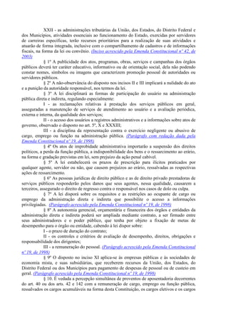 XXII - as administrações tributárias da União, dos Estados, do Distrito Federal e
dos Municípios, atividades essenciais ao funcionamento do Estado, exercidas por servidores
de carreiras específicas, terão recursos prioritários para a realização de suas atividades e
atuarão de forma integrada, inclusive com o compartilhamento de cadastros e de informações
fiscais, na forma da lei ou convênio. (Inciso acrescido pela Emenda Constitucional nº 42, de
2003)
§ 1º A publicidade dos atos, programas, obras, serviços e campanhas dos órgãos
públicos deverá ter caráter educativo, informativo ou de orientação social, dela não podendo
constar nomes, símbolos ou imagens que caracterizem promoção pessoal de autoridades ou
servidores públicos.
§ 2º A não-observância do disposto nos incisos II e III implicará a nulidade do ato
e a punição da autoridade responsável, nos termos da lei.
§ 3º A lei disciplinará as formas de participação do usuário na administração
pública direta e indireta, regulando especialmente:
I - as reclamações relativas à prestação dos serviços públicos em geral,
asseguradas a manutenção de serviços de atendimento ao usuário e a avaliação periódica,
externa e interna, da qualidade dos serviços;
II - o acesso dos usuários a registros administrativos e a informações sobre atos de
governo, observado o disposto no art. 5º, X e XXXIII;
III - a disciplina da representação contra o exercício negligente ou abusivo de
cargo, emprego ou função na administração pública. (Parágrafo com redação dada pela
Emenda Constitucional nº 19, de 1998)
§ 4º Os atos de improbidade administrativa importarão a suspensão dos direitos
políticos, a perda da função pública, a indisponibilidade dos bens e o ressarcimento ao erário,
na forma e gradação previstas em lei, sem prejuízo da ação penal cabível.
§ 5º A lei estabelecerá os prazos de prescrição para ilícitos praticados por
qualquer agente, servidor ou não, que causem prejuízos ao erário, ressalvadas as respectivas
ações de ressarcimento.
§ 6º As pessoas jurídicas de direito público e as de direito privado prestadoras de
serviços públicos responderão pelos danos que seus agentes, nessa qualidade, causarem a
terceiros, assegurado o direito de regresso contra o responsável nos casos de dolo ou culpa.
§ 7º A lei disporá sobre os requisitos e as restrições ao ocupante de cargo ou
emprego da administração direta e indireta que possibilite o acesso a informações
privilegiadas. (Parágrafo acrescido pela Emenda Constitucional nº 19, de 1998)
§ 8º A autonomia gerencial, orçamentária e financeira dos órgãos e entidades da
administração direta e indireta poderá ser ampliada mediante contrato, a ser firmado entre
seus administradores e o poder público, que tenha por objeto a fixação de metas de
desempenho para o órgão ou entidade, cabendo à lei dispor sobre:
I - o prazo de duração do contrato;
II - os controles e critérios de avaliação de desempenho, direitos, obrigações e
responsabilidade dos dirigentes;
III - a remuneração do pessoal. (Parágrafo acrescido pela Emenda Constitucional
nº 19, de 1998)
§ 9º O disposto no inciso XI aplica-se às empresas públicas e às sociedades de
economia mista, e suas subsidiárias, que receberem recursos da União, dos Estados, do
Distrito Federal ou dos Municípios para pagamento de despesas de pessoal ou de custeio em
geral. (Parágrafo acrescido pela Emenda Constitucional nº 19, de 1998)
§ 10. É vedada a percepção simultânea de proventos de aposentadoria decorrentes
do art. 40 ou dos arts. 42 e 142 com a remuneração de cargo, emprego ou função pública,
ressalvados os cargos acumuláveis na forma desta Constituição, os cargos eletivos e os cargos
 