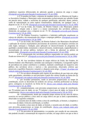estabelecer requisitos diferenciados de admissão quando a natureza do cargo o exigir.
(Parágrafo acrescido pela Emenda Constitucional nº 19, de 1998)
§ 4º O membro de Poder, o detentor de mandato eletivo, os Ministros de Estado e
os Secretários Estaduais e Municipais serão remunerados exclusivamente por subsídio fixado
em parcela única, vedado o acréscimo de qualquer gratificação, adicional, abono, prêmio,
verba de representação ou outra espécie remuneratória, obedecido, em qualquer caso, o
disposto no art. 37, X e XI. (Parágrafo acrescido pela Emenda Constitucional nº 19, de 1998)
§ 5º Lei da União, dos Estados, do Distrito Federal e dos Municípios poderá
estabelecer a relação entre a maior e a menor remuneração dos servidores públicos,
obedecido, em qualquer caso, o disposto no art. 37, XI. (Parágrafo acrescido pela Emenda
Constitucional nº 19, de 1998)
§ 6º Os Poderes Executivo, Legislativo e Judiciário publicarão anualmente os
valores do subsídio e da remuneração dos cargos e empregos públicos. (Parágrafo acrescido
pela Emenda Constitucional nº 19, de 1998)
§ 7º Lei da União, dos Estados, do Distrito Federal e dos Municípios disciplinará
a aplicação de recursos orçamentários provenientes da economia com despesas correntes em
cada órgão, autarquia e fundação, para aplicação no desenvolvimento de programas de
qualidade e produtividade, treinamento e desenvolvimento, modernização, reaparelhamento e
racionalização do serviço público, inclusive sob a forma de adicional ou prêmio de
produtividade. (Parágrafo acrescido pela Emenda Constitucional nº 19, de 1998)
§ 8º A remuneração dos servidores públicos organizados em carreira poderá ser
fixada nos termos do § 4º. (Parágrafo acrescido pela Emenda Constitucional nº 19, de 1998)
Art. 40. Aos servidores titulares de cargos efetivos da União, dos Estados, do
Distrito Federal e dos Municípios, incluídas suas autarquias e fundações, é assegurado regime
de previdência de caráter contributivo e solidário, mediante contribuição do respectivo ente
público, dos servidores ativos e inativos e dos pensionistas, observados critérios que
preservem o equilíbrio financeiro e atuarial e o disposto neste artigo. (“Caput” do artigo com
redação dada pela Emenda Constitucional nº 41, de 2003)
§ 1º Os servidores abrangidos pelo regime de previdência de que trata este artigo
serão aposentados, calculados os seus proventos a partir dos valores fixados na forma dos §§
3º e 17: (Parágrafo com redação dada pela Emenda Constitucional nº 41, de 2003)
I - por invalidez permanente, sendo os proventos proporcionais ao tempo de
contribuição, exceto se decorrente de acidente em serviço, moléstia profissional ou doença
grave, contagiosa ou incurável, na forma da lei; (Inciso com redação dada pela Emenda
Constitucional nº 41, de 2003)
II - compulsoriamente, com proventos proporcionais ao tempo de contribuição,
aos 70 (setenta) anos de idade, ou aos 75 (setenta e cinco) anos de idade, na forma de lei
complementar; (Inciso com redação dada pela Emenda Constitucional nº 88, de 2015)
III - voluntariamente, desde que cumprido tempo mínimo de dez anos de efetivo
exercício no serviço público e cinco anos no cargo efetivo em que se dará a aposentadoria,
observadas as seguintes condições:
a) sessenta anos de idade e trinta e cinco de contribuição, se homem, e cinqüenta e
cinco anos de idade e trinta de contribuição, se mulher;
b) sessenta e cinco anos de idade, se homem, e sessenta anos de idade, se mulher,
com proventos proporcionais ao tempo de contribuição. (Inciso com redação dada pela
Emenda Constitucional nº 20, de 1998)
§ 2º Os proventos de aposentadoria e as pensões, por ocasião de sua concessão,
não poderão exceder a remuneração do respectivo servidor, no cargo efetivo em que se deu a
 