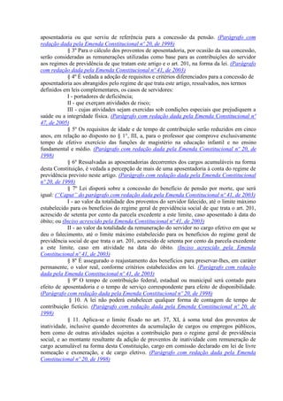 aposentadoria ou que serviu de referência para a concessão da pensão. (Parágrafo com
redação dada pela Emenda Constitucional nº 20, de 1998)
§ 3º Para o cálculo dos proventos de aposentadoria, por ocasião da sua concessão,
serão consideradas as remunerações utilizadas como base para as contribuições do servidor
aos regimes de previdência de que tratam este artigo e o art. 201, na forma da lei. (Parágrafo
com redação dada pela Emenda Constitucional nº 41, de 2003)
§ 4º É vedada a adoção de requisitos e critérios diferenciados para a concessão de
aposentadoria aos abrangidos pelo regime de que trata este artigo, ressalvados, nos termos
definidos em leis complementares, os casos de servidores:
I - portadores de deficiência;
II - que exerçam atividades de risco;
III - cujas atividades sejam exercidas sob condições especiais que prejudiquem a
saúde ou a integridade física. (Parágrafo com redação dada pela Emenda Constitucional nº
47, de 2005)
§ 5º Os requisitos de idade e de tempo de contribuição serão reduzidos em cinco
anos, em relação ao disposto no § 1°, III, a, para o professor que comprove exclusivamente
tempo de efetivo exercício das funções de magistério na educação infantil e no ensino
fundamental e médio. (Parágrafo com redação dada pela Emenda Constitucional nº 20, de
1998)
§ 6º Ressalvadas as aposentadorias decorrentes dos cargos acumuláveis na forma
desta Constituição, é vedada a percepção de mais de uma aposentadoria à conta do regime de
previdência previsto neste artigo. (Parágrafo com redação dada pela Emenda Constitucional
nº 20, de 1998)
§ 7º Lei disporá sobre a concessão do benefício de pensão por morte, que será
igual: (“Caput” do parágrafo com redação dada pela Emenda Constitucional nº 41, de 2003)
I - ao valor da totalidade dos proventos do servidor falecido, até o limite máximo
estabelecido para os benefícios do regime geral de previdência social de que trata o art. 201,
acrescido de setenta por cento da parcela excedente a este limite, caso aposentado à data do
óbito; ou (Inciso acrescido pela Emenda Constitucional nº 41, de 2003)
II - ao valor da totalidade da remuneração do servidor no cargo efetivo em que se
deu o falecimento, até o limite máximo estabelecido para os benefícios do regime geral de
previdência social de que trata o art. 201, acrescido de setenta por cento da parcela excedente
a este limite, caso em atividade na data do óbito. (Inciso acrescido pela Emenda
Constitucional nº 41, de 2003)
§ 8º É assegurado o reajustamento dos benefícios para preservar-lhes, em caráter
permanente, o valor real, conforme critérios estabelecidos em lei. (Parágrafo com redação
dada pela Emenda Constitucional nº 41, de 2003)
§ 9º O tempo de contribuição federal, estadual ou municipal será contado para
efeito de aposentadoria e o tempo de serviço correspondente para efeito de disponibilidade.
(Parágrafo com redação dada pela Emenda Constitucional nº 20, de 1998)
§ 10. A lei não poderá estabelecer qualquer forma de contagem de tempo de
contribuição fictício. (Parágrafo com redação dada pela Emenda Constitucional nº 20, de
1998)
§ 11. Aplica-se o limite fixado no art. 37, XI, à soma total dos proventos de
inatividade, inclusive quando decorrentes da acumulação de cargos ou empregos públicos,
bem como de outras atividades sujeitas a contribuição para o regime geral de previdência
social, e ao montante resultante da adição de proventos de inatividade com remuneração de
cargo acumulável na forma desta Constituição, cargo em comissão declarado em lei de livre
nomeação e exoneração, e de cargo eletivo. (Parágrafo com redação dada pela Emenda
Constitucional nº 20, de 1998)
 