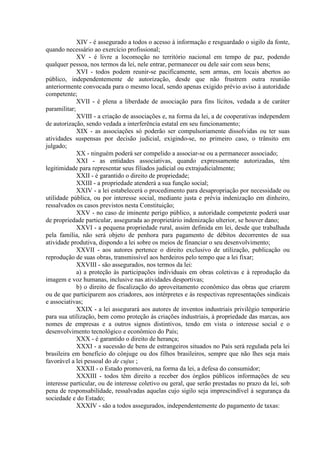 XIV - é assegurado a todos o acesso à informação e resguardado o sigilo da fonte,
quando necessário ao exercício profissional;
XV - é livre a locomoção no território nacional em tempo de paz, podendo
qualquer pessoa, nos termos da lei, nele entrar, permanecer ou dele sair com seus bens;
XVI - todos podem reunir-se pacificamente, sem armas, em locais abertos ao
público, independentemente de autorização, desde que não frustrem outra reunião
anteriormente convocada para o mesmo local, sendo apenas exigido prévio aviso à autoridade
competente;
XVII - é plena a liberdade de associação para fins lícitos, vedada a de caráter
paramilitar;
XVIII - a criação de associações e, na forma da lei, a de cooperativas independem
de autorização, sendo vedada a interferência estatal em seu funcionamento;
XIX - as associações só poderão ser compulsoriamente dissolvidas ou ter suas
atividades suspensas por decisão judicial, exigindo-se, no primeiro caso, o trânsito em
julgado;
XX - ninguém poderá ser compelido a associar-se ou a permanecer associado;
XXI - as entidades associativas, quando expressamente autorizadas, têm
legitimidade para representar seus filiados judicial ou extrajudicialmente;
XXII - é garantido o direito de propriedade;
XXIII - a propriedade atenderá a sua função social;
XXIV - a lei estabelecerá o procedimento para desapropriação por necessidade ou
utilidade pública, ou por interesse social, mediante justa e prévia indenização em dinheiro,
ressalvados os casos previstos nesta Constituição;
XXV - no caso de iminente perigo público, a autoridade competente poderá usar
de propriedade particular, assegurada ao proprietário indenização ulterior, se houver dano;
XXVI - a pequena propriedade rural, assim definida em lei, desde que trabalhada
pela família, não será objeto de penhora para pagamento de débitos decorrentes de sua
atividade produtiva, dispondo a lei sobre os meios de financiar o seu desenvolvimento;
XXVII - aos autores pertence o direito exclusivo de utilização, publicação ou
reprodução de suas obras, transmissível aos herdeiros pelo tempo que a lei fixar;
XXVIII - são assegurados, nos termos da lei:
a) a proteção às participações individuais em obras coletivas e à reprodução da
imagem e voz humanas, inclusive nas atividades desportivas;
b) o direito de fiscalização do aproveitamento econômico das obras que criarem
ou de que participarem aos criadores, aos intérpretes e às respectivas representações sindicais
e associativas;
XXIX - a lei assegurará aos autores de inventos industriais privilégio temporário
para sua utilização, bem como proteção às criações industriais, à propriedade das marcas, aos
nomes de empresas e a outros signos distintivos, tendo em vista o interesse social e o
desenvolvimento tecnológico e econômico do País;
XXX - é garantido o direito de herança;
XXXI - a sucessão de bens de estrangeiros situados no País será regulada pela lei
brasileira em benefício do cônjuge ou dos filhos brasileiros, sempre que não lhes seja mais
favorável a lei pessoal do de cujus ;
XXXII - o Estado promoverá, na forma da lei, a defesa do consumidor;
XXXIII - todos têm direito a receber dos órgãos públicos informações de seu
interesse particular, ou de interesse coletivo ou geral, que serão prestadas no prazo da lei, sob
pena de responsabilidade, ressalvadas aquelas cujo sigilo seja imprescindível à segurança da
sociedade e do Estado;
XXXIV - são a todos assegurados, independentemente do pagamento de taxas:
 