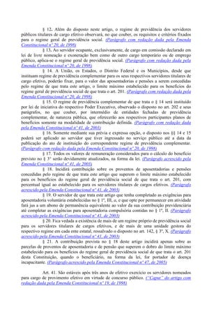 § 12. Além do disposto neste artigo, o regime de previdência dos servidores
públicos titulares de cargo efetivo observará, no que couber, os requisitos e critérios fixados
para o regime geral de previdência social. (Parágrafo com redação dada pela Emenda
Constitucional nº 20, de 1998)
§ 13. Ao servidor ocupante, exclusivamente, de cargo em comissão declarado em
lei de livre nomeação e exoneração bem como de outro cargo temporário ou de emprego
público, aplica-se o regime geral de previdência social. (Parágrafo com redação dada pela
Emenda Constitucional nº 20, de 1998)
§ 14. A União, os Estados, o Distrito Federal e os Municípios, desde que
instituam regime de previdência complementar para os seus respectivos servidores titulares de
cargo efetivo, poderão fixar, para o valor das aposentadorias e pensões a serem concedidas
pelo regime de que trata este artigo, o limite máximo estabelecido para os benefícios do
regime geral de previdência social de que trata o art. 201. (Parágrafo com redação dada pela
Emenda Constitucional nº 20, de 1998)
§ 15. O regime de previdência complementar de que trata o § 14 será instituído
por lei de iniciativa do respectivo Poder Executivo, observado o disposto no art. 202 e seus
parágrafos, no que couber, por intermédio de entidades fechadas de previdência
complementar, de natureza pública, que oferecerão aos respectivos participantes planos de
benefícios somente na modalidade de contribuição definida. (Parágrafo com redação dada
pela Emenda Constitucional nº 41, de 2003)
§ 16. Somente mediante sua prévia e expressa opção, o disposto nos §§ 14 e 15
poderá ser aplicado ao servidor que tiver ingressado no serviço público até a data da
publicação do ato de instituição do correspondente regime de previdência complementar.
(Parágrafo com redação dada pela Emenda Constitucional nº 20, de 1998)
§ 17. Todos os valores de remuneração considerados para o cálculo do benefício
previsto no § 3° serão devidamente atualizados, na forma da lei. (Parágrafo acrescido pela
Emenda Constitucional nº 41, de 2003)
§ 18. Incidirá contribuição sobre os proventos de aposentadorias e pensões
concedidas pelo regime de que trata este artigo que superem o limite máximo estabelecido
para os benefícios do regime geral de previdência social de que trata o art. 201, com
percentual igual ao estabelecido para os servidores titulares de cargos efetivos. (Parágrafo
acrescido pela Emenda Constitucional nº 41, de 2003)
§ 19. O servidor de que trata este artigo que tenha completado as exigências para
aposentadoria voluntária estabelecidas no § 1º, III, a, e que opte por permanecer em atividade
fará jus a um abono de permanência equivalente ao valor da sua contribuição previdenciária
até completar as exigências para aposentadoria compulsória contidas no § 1º, II. (Parágrafo
acrescido pela Emenda Constitucional nº 41, de 2003)
§ 20. Fica vedada a existência de mais de um regime próprio de previdência social
para os servidores titulares de cargos efetivos, e de mais de uma unidade gestora do
respectivo regime em cada ente estatal, ressalvado o disposto no art. 142, § 3º, X. (Parágrafo
acrescido pela Emenda Constitucional nº 41, de 2003)
§ 21. A contribuição prevista no § 18 deste artigo incidirá apenas sobre as
parcelas de proventos de aposentadoria e de pensão que superem o dobro do limite máximo
estabelecido para os benefícios do regime geral de previdência social de que trata o art. 201
desta Constituição, quando o beneficiário, na forma da lei, for portador de doença
incapacitante. (Parágrafo acrescido pela Emenda Constitucional nº 47, de 2005)
Art. 41. São estáveis após três anos de efetivo exercício os servidores nomeados
para cargo de provimento efetivo em virtude de concurso público. (“Caput” do artigo com
redação dada pela Emenda Constitucional nº 19, de 1998)
 