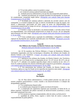 § 1º O servidor público estável só perderá o cargo:
I - em virtude de sentença judicial transitada em julgado;
II – mediante processo administrativo em que lhe seja assegurada ampla defesa;
III – mediante procedimento de avaliação periódica de desempenho, na forma de
lei complementar, assegurada ampla defesa. (Parágrafo com redação dada pela Emenda
Constitucional nº 19, de 1998)
§ 2º Invalidada por sentença judicial a demissão do servidor estável, será ele
reintegrado, e o eventual ocupante da vaga, se estável, reconduzido ao cargo de origem, sem
direito a indenização, aproveitado em outro cargo ou posto em disponibilidade com
remuneração proporcional ao tempo de serviço. (Parágrafo com redação dada pela Emenda
Constitucional nº 19, de 1998)
§ 3º Extinto o cargo ou declarada a sua desnecessidade, o servidor estável ficará
em disponibilidade, com remuneração proporcional ao tempo de serviço, até seu adequado
aproveitamento em outro cargo. (Parágrafo com redação dada pela Emenda Constitucional
nº 19, de 1998)
§ 4º Como condição para a aquisição da estabilidade, é obrigatória a avaliação
especial de desempenho por comissão instituída para essa finalidade. (Parágrafo acrescido
pela Emenda Constitucional nº 19, de 1998)
Seção III
Dos Militares dos Estados, do Distrito Federal e dos Territórios
(Redação dada pela Emenda Constitucional nº 18, de 1998)
Art. 42 Os membros das Polícias Militares e Corpos de Bombeiros Militares,
instituições organizadas com base na hierarquia e disciplina, são militares dos Estados, do
Distrito Federal e dos Territórios. (“Caput” do artigo com redação dada pela Emenda
Constitucional nº 18, de 1998)
§ 1º Aplicam-se aos militares dos Estados, do Distrito Federal e dos Territórios,
além do que vier a ser fixado em lei, as disposições do art. 14, § 8º; do art. 40, § 9º; e do art.
142, §§ 2º e 3º, cabendo a lei estadual específica dispor sobre as matérias do art. 142, § 3º,
inciso X, sendo as patentes dos oficiais conferidas pelos respectivos governadores. (Parágrafo
com redação dada pela Emenda Constitucional nº 20, de 1998)
§ 2º Aos pensionistas dos militares dos Estados, do Distrito Federal e dos
Territórios, aplica-se o que for fixado em lei específica do respectivo ente estatal. (Parágrafo
com redação dada pela Emenda Constitucional nº 41, de 2003)
Seção IV
Das Regiões
Art. 43. Para efeitos administrativos, a União poderá articular sua ação em um
mesmo complexo geoeconômico e social, visando a seu desenvolvimento e à redução das
desigualdades regionais.
§ 1º Lei complementar disporá sobre:
I - as condições para integração de regiões em desenvolvimento;
II - a composição dos organismos regionais que executarão, na forma da lei, os
planos regionais, integrantes dos planos nacionais de desenvolvimento econômico e social,
aprovados juntamente com estes.
§ 2º Os incentivos regionais compreenderão, além de outros, na forma da lei:
I - igualdade de tarifas, fretes, seguros e outros itens de custos e preços de
responsabilidade do poder público;
 