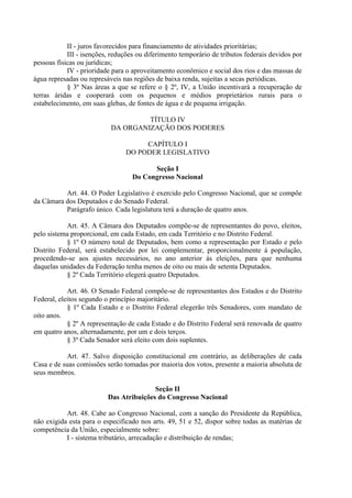 II - juros favorecidos para financiamento de atividades prioritárias;
III - isenções, reduções ou diferimento temporário de tributos federais devidos por
pessoas físicas ou jurídicas;
IV - prioridade para o aproveitamento econômico e social dos rios e das massas de
água represadas ou represáveis nas regiões de baixa renda, sujeitas a secas periódicas.
§ 3º Nas áreas a que se refere o § 2º, IV, a União incentivará a recuperação de
terras áridas e cooperará com os pequenos e médios proprietários rurais para o
estabelecimento, em suas glebas, de fontes de água e de pequena irrigação.
TÍTULO IV
DA ORGANIZAÇÃO DOS PODERES
CAPÍTULO I
DO PODER LEGISLATIVO
Seção I
Do Congresso Nacional
Art. 44. O Poder Legislativo é exercido pelo Congresso Nacional, que se compõe
da Câmara dos Deputados e do Senado Federal.
Parágrafo único. Cada legislatura terá a duração de quatro anos.
Art. 45. A Câmara dos Deputados compõe-se de representantes do povo, eleitos,
pelo sistema proporcional, em cada Estado, em cada Território e no Distrito Federal.
§ 1º O número total de Deputados, bem como a representação por Estado e pelo
Distrito Federal, será estabelecido por lei complementar, proporcionalmente à população,
procedendo-se aos ajustes necessários, no ano anterior às eleições, para que nenhuma
daquelas unidades da Federação tenha menos de oito ou mais de setenta Deputados.
§ 2º Cada Território elegerá quatro Deputados.
Art. 46. O Senado Federal compõe-se de representantes dos Estados e do Distrito
Federal, eleitos segundo o princípio majoritário.
§ 1º Cada Estado e o Distrito Federal elegerão três Senadores, com mandato de
oito anos.
§ 2º A representação de cada Estado e do Distrito Federal será renovada de quatro
em quatro anos, alternadamente, por um e dois terços.
§ 3º Cada Senador será eleito com dois suplentes.
Art. 47. Salvo disposição constitucional em contrário, as deliberações de cada
Casa e de suas comissões serão tomadas por maioria dos votos, presente a maioria absoluta de
seus membros.
Seção II
Das Atribuições do Congresso Nacional
Art. 48. Cabe ao Congresso Nacional, com a sanção do Presidente da República,
não exigida esta para o especificado nos arts. 49, 51 e 52, dispor sobre todas as matérias de
competência da União, especialmente sobre:
I - sistema tributário, arrecadação e distribuição de rendas;
 