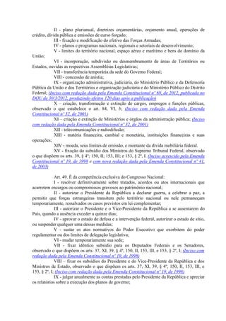 II - plano plurianual, diretrizes orçamentárias, orçamento anual, operações de
crédito, dívida pública e emissões de curso forçado;
III - fixação e modificação do efetivo das Forças Armadas;
IV - planos e programas nacionais, regionais e setoriais de desenvolvimento;
V - limites do território nacional, espaço aéreo e marítimo e bens do domínio da
União;
VI - incorporação, subdivisão ou desmembramento de áreas de Territórios ou
Estados, ouvidas as respectivas Assembléias Legislativas;
VII - transferência temporária da sede do Governo Federal;
VIII - concessão de anistia;
IX - organização administrativa, judiciária, do Ministério Público e da Defensoria
Pública da União e dos Territórios e organização judiciária e do Ministério Público do Distrito
Federal; (Inciso com redação dada pela Emenda Constitucional nº 69, de 2012, publicada no
DOU de 30/3/2012, produzindo efeitos 120 dias após a publicação)
X – criação, transformação e extinção de cargos, empregos e funções públicas,
observado o que estabelece o art. 84, VI, b; (Inciso com redação dada pela Emenda
Constitucional nº 32, de 2001)
XI – criação e extinção de Ministérios e órgãos da administração pública; (Inciso
com redação dada pela Emenda Constitucional nº 32, de 2001)
XII - telecomunicações e radiodifusão;
XIII - matéria financeira, cambial e monetária, instituições financeiras e suas
operações;
XIV - moeda, seus limites de emissão, e montante da dívida mobiliária federal.
XV - fixação do subsídio dos Ministros do Supremo Tribunal Federal, observado
o que dispõem os arts. 39, § 4º; 150, II; 153, III; e 153, § 2º, I. (Inciso acrescido pela Emenda
Constitucional nº 19, de 1998 e com nova redação dada pela Emenda Constitucional nº 41,
de 2003)
Art. 49. É da competência exclusiva do Congresso Nacional:
I - resolver definitivamente sobre tratados, acordos ou atos internacionais que
acarretem encargos ou compromissos gravosos ao patrimônio nacional;
II - autorizar o Presidente da República a declarar guerra, a celebrar a paz, a
permitir que forças estrangeiras transitem pelo território nacional ou nele permaneçam
temporariamente, ressalvados os casos previstos em lei complementar;
III - autorizar o Presidente e o Vice-Presidente da República a se ausentarem do
País, quando a ausência exceder a quinze dias;
IV - aprovar o estado de defesa e a intervenção federal, autorizar o estado de sítio,
ou suspender qualquer uma dessas medidas;
V - sustar os atos normativos do Poder Executivo que exorbitem do poder
regulamentar ou dos limites de delegação legislativa;
VI - mudar temporariamente sua sede;
VII - fixar idêntico subsídio para os Deputados Federais e os Senadores,
observado o que dispõem os arts. 37, XI, 39, § 4º, 150, II, 153, III, e 153, § 2º, I; (Inciso com
redação dada pela Emenda Constitucional nº 19, de 1998)
VIII – fixar os subsídios do Presidente e do Vice-Presidente da República e dos
Ministros de Estado, observado o que dispõem os arts. 37, XI, 39, § 4º, 150, II, 153, III, e
153, § 2º, I; (Inciso com redação dada pela Emenda Constitucional nº 19, de 1998)
IX - julgar anualmente as contas prestadas pelo Presidente da República e apreciar
os relatórios sobre a execução dos planos de governo;
 