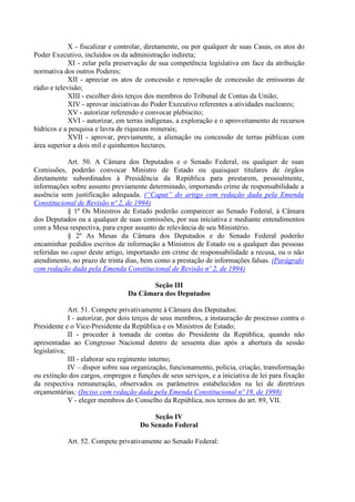 X - fiscalizar e controlar, diretamente, ou por qualquer de suas Casas, os atos do
Poder Executivo, incluídos os da administração indireta;
XI - zelar pela preservação de sua competência legislativa em face da atribuição
normativa dos outros Poderes;
XII - apreciar os atos de concessão e renovação de concessão de emissoras de
rádio e televisão;
XIII - escolher dois terços dos membros do Tribunal de Contas da União;
XIV - aprovar iniciativas do Poder Executivo referentes a atividades nucleares;
XV - autorizar referendo e convocar plebiscito;
XVI - autorizar, em terras indígenas, a exploração e o aproveitamento de recursos
hídricos e a pesquisa e lavra de riquezas minerais;
XVII - aprovar, previamente, a alienação ou concessão de terras públicas com
área superior a dois mil e quinhentos hectares.
Art. 50. A Câmara dos Deputados e o Senado Federal, ou qualquer de suas
Comissões, poderão convocar Ministro de Estado ou quaisquer titulares de órgãos
diretamente subordinados à Presidência da República para prestarem, pessoalmente,
informações sobre assunto previamente determinado, importando crime de responsabilidade a
ausência sem justificação adequada. (“Caput” do artigo com redação dada pela Emenda
Constitucional de Revisão nº 2, de 1994)
§ 1º Os Ministros de Estado poderão comparecer ao Senado Federal, à Câmara
dos Deputados ou a qualquer de suas comissões, por sua iniciativa e mediante entendimentos
com a Mesa respectiva, para expor assunto de relevância de seu Ministério.
§ 2º As Mesas da Câmara dos Deputados e do Senado Federal poderão
encaminhar pedidos escritos de informação a Ministros de Estado ou a qualquer das pessoas
referidas no caput deste artigo, importando em crime de responsabilidade a recusa, ou o não
atendimento, no prazo de trinta dias, bem como a prestação de informações falsas. (Parágrafo
com redação dada pela Emenda Constitucional de Revisão nº 2, de 1994)
Seção III
Da Câmara dos Deputados
Art. 51. Compete privativamente à Câmara dos Deputados:
I - autorizar, por dois terços de seus membros, a instauração de processo contra o
Presidente e o Vice-Presidente da República e os Ministros de Estado;
II - proceder à tomada de contas do Presidente da República, quando não
apresentadas ao Congresso Nacional dentro de sessenta dias após a abertura da sessão
legislativa;
III - elaborar seu regimento interno;
IV – dispor sobre sua organização, funcionamento, polícia, criação, transformação
ou extinção dos cargos, empregos e funções de seus serviços, e a iniciativa de lei para fixação
da respectiva remuneração, observados os parâmetros estabelecidos na lei de diretrizes
orçamentárias; (Inciso com redação dada pela Emenda Constitucional nº 19, de 1998)
V - eleger membros do Conselho da República, nos termos do art. 89, VII.
Seção IV
Do Senado Federal
Art. 52. Compete privativamente ao Senado Federal:
 