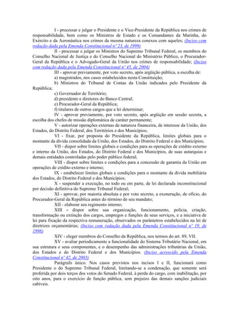 I - processar e julgar o Presidente e o Vice-Presidente da República nos crimes de
responsabilidade, bem como os Ministros de Estado e os Comandantes da Marinha, do
Exército e da Aeronáutica nos crimes da mesma natureza conexos com aqueles; (Inciso com
redação dada pela Emenda Constitucional nº 23, de 1999)
II - processar e julgar os Ministros do Supremo Tribunal Federal, os membros do
Conselho Nacional de Justiça e do Conselho Nacional do Ministério Público, o Procurador-
Geral da República e o Advogado-Geral da União nos crimes de responsabilidade; (Inciso
com redação dada pela Emenda Constitucional nº 45, de 2004)
III - aprovar previamente, por voto secreto, após argüição pública, a escolha de:
a) magistrados, nos casos estabelecidos nesta Constituição;
b) Ministros do Tribunal de Contas da União indicados pelo Presidente da
República;
c) Governador de Território;
d) presidente e diretores do Banco Central;
e) Procurador-Geral da República;
f) titulares de outros cargos que a lei determinar;
IV - aprovar previamente, por voto secreto, após argüição em sessão secreta, a
escolha dos chefes de missão diplomática de caráter permanente;
V - autorizar operações externas de natureza financeira, de interesse da União, dos
Estados, do Distrito Federal, dos Territórios e dos Municípios;
VI - fixar, por proposta do Presidente da República, limites globais para o
montante da dívida consolidada da União, dos Estados, do Distrito Federal e dos Municípios;
VII - dispor sobre limites globais e condições para as operações de crédito externo
e interno da União, dos Estados, do Distrito Federal e dos Municípios, de suas autarquias e
demais entidades controladas pelo poder público federal;
VIII - dispor sobre limites e condições para a concessão de garantia da União em
operações de crédito externo e interno;
IX - estabelecer limites globais e condições para o montante da dívida mobiliária
dos Estados, do Distrito Federal e dos Municípios;
X - suspender a execução, no todo ou em parte, de lei declarada inconstitucional
por decisão definitiva do Supremo Tribunal Federal;
XI - aprovar, por maioria absoluta e por voto secreto, a exoneração, de ofício, do
Procurador-Geral da República antes do término de seu mandato;
XII - elaborar seu regimento interno;
XIII - dispor sobre sua organização, funcionamento, polícia, criação,
transformação ou extinção dos cargos, empregos e funções de seus serviços, e a iniciativa de
lei para fixação da respectiva remuneração, observados os parâmetros estabelecidos na lei de
diretrizes orçamentárias; (Inciso com redação dada pela Emenda Constitucional nº 19, de
1998)
XIV - eleger membros do Conselho da República, nos termos do art. 89, VII.
XV - avaliar periodicamente a funcionalidade do Sistema Tributário Nacional, em
sua estrutura e seus componentes, e o desempenho das administrações tributárias da União,
dos Estados e do Distrito Federal e dos Municípios. (Inciso acrescido pela Emenda
Constitucional nº 42, de 2003)
Parágrafo único. Nos casos previstos nos incisos I e II, funcionará como
Presidente o do Supremo Tribunal Federal, limitando-se a condenação, que somente será
proferida por dois terços dos votos do Senado Federal, à perda do cargo, com inabilitação, por
oito anos, para o exercício de função pública, sem prejuízo das demais sanções judiciais
cabíveis.
 