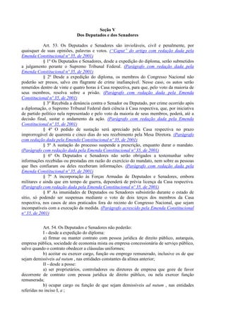Seção V
Dos Deputados e dos Senadores
Art. 53. Os Deputados e Senadores são invioláveis, civil e penalmente, por
quaisquer de suas opiniões, palavras e votos. (“Caput” do artigo com redação dada pela
Emenda Constitucional nº 35, de 2001)
§ 1º Os Deputados e Senadores, desde a expedição do diploma, serão submetidos
a julgamento perante o Supremo Tribunal Federal. (Parágrafo com redação dada pela
Emenda Constitucional nº 35, de 2001)
§ 2º Desde a expedição do diploma, os membros do Congresso Nacional não
poderão ser presos, salvo em flagrante de crime inafiançável. Nesse caso, os autos serão
remetidos dentro de vinte e quatro horas à Casa respectiva, para que, pelo voto da maioria de
seus membros, resolva sobre a prisão. (Parágrafo com redação dada pela Emenda
Constitucional nº 35, de 2001)
§ 3º Recebida a denúncia contra o Senador ou Deputado, por crime ocorrido após
a diplomação, o Supremo Tribunal Federal dará ciência à Casa respectiva, que, por iniciativa
de partido político nela representado e pelo voto da maioria de seus membros, poderá, até a
decisão final, sustar o andamento da ação. (Parágrafo com redação dada pela Emenda
Constitucional nº 35, de 2001)
§ 4º O pedido de sustação será apreciado pela Casa respectiva no prazo
improrrogável de quarenta e cinco dias do seu recebimento pela Mesa Diretora. (Parágrafo
com redação dada pela Emenda Constitucional nº 35, de 2001)
§ 5º A sustação do processo suspende a prescrição, enquanto durar o mandato.
(Parágrafo com redação dada pela Emenda Constitucional nº 35, de 2001)
§ 6º Os Deputados e Senadores não serão obrigados a testemunhar sobre
informações recebidas ou prestadas em razão do exercício do mandato, nem sobre as pessoas
que lhes confiaram ou deles receberam informações. (Parágrafo com redação dada pela
Emenda Constitucional nº 35, de 2001)
§ 7º A incorporação às Forças Armadas de Deputados e Senadores, embora
militares e ainda que em tempo de guerra, dependerá de prévia licença da Casa respectiva.
(Parágrafo com redação dada pela Emenda Constitucional nº 35, de 2001)
§ 8º As imunidades de Deputados ou Senadores subsistirão durante o estado de
sítio, só podendo ser suspensas mediante o voto de dois terços dos membros da Casa
respectiva, nos casos de atos praticados fora do recinto do Congresso Nacional, que sejam
incompatíveis com a execução da medida. (Parágrafo acrescido pela Emenda Constitucional
nº 35, de 2001)
Art. 54. Os Deputados e Senadores não poderão:
I - desde a expedição do diploma:
a) firmar ou manter contrato com pessoa jurídica de direito público, autarquia,
empresa pública, sociedade de economia mista ou empresa concessionária de serviço público,
salvo quando o contrato obedecer a cláusulas uniformes;
b) aceitar ou exercer cargo, função ou emprego remunerado, inclusive os de que
sejam demissíveis ad nutum , nas entidades constantes da alínea anterior;
II - desde a posse:
a) ser proprietários, controladores ou diretores de empresa que goze de favor
decorrente de contrato com pessoa jurídica de direito público, ou nela exercer função
remunerada;
b) ocupar cargo ou função de que sejam demissíveis ad nutum , nas entidades
referidas no inciso I, a ;
 