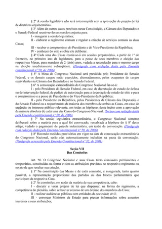 § 2º A sessão legislativa não será interrompida sem a aprovação do projeto de lei
de diretrizes orçamentárias.
§ 3º Além de outros casos previstos nesta Constituição, a Câmara dos Deputados e
o Senado Federal reunir-se-ão em sessão conjunta para:
I - inaugurar a sessão legislativa;
II - elaborar o regimento comum e regular a criação de serviços comuns às duas
Casas;
III - receber o compromisso do Presidente e do Vice-Presidente da República;
IV - conhecer do veto e sobre ele deliberar.
§ 4º Cada uma das Casas reunir-se-á em sessões preparatórias, a partir de 1º de
fevereiro, no primeiro ano da legislatura, para a posse de seus membros e eleição das
respectivas Mesas, para mandato de 2 (dois) anos, vedada a recondução para o mesmo cargo
na eleição imediatamente subseqüente. (Parágrafo com redação dada pela Emenda
constitucional nº 50, de 2006)
§ 5º A Mesa do Congresso Nacional será presidida pelo Presidente do Senado
Federal, e os demais cargos serão exercidos, alternadamente, pelos ocupantes de cargos
equivalentes na Câmara dos Deputados e no Senado Federal.
§ 6º A convocação extraordinária do Congresso Nacional far-se-á:
I - pelo Presidente do Senado Federal, em caso de decretação de estado de defesa
ou de intervenção federal, de pedido de autorização para a decretação de estado de sítio e para
o compromisso e a posse do Presidente e do Vice-Presidente da República;
II - pelo Presidente da República, pelos Presidentes da Câmara dos Deputados e
do Senado Federal ou a requerimento da maioria dos membros de ambas as Casas, em caso de
urgência ou interesse público relevante, em todas as hipóteses deste inciso com a aprovação
da maioria absoluta de cada uma das Casas do Congresso Nacional. (Inciso com redação dada
pela Emenda constitucional nº 50, de 2006)
§ 7º Na sessão legislativa extraordinária, o Congresso Nacional somente
deliberará sobre a matéria para a qual foi convocado, ressalvada a hipótese do § 8º deste
artigo, vedado o pagamento de parcela indenizatória, em razão da convocação. (Parágrafo
com redação dada pela Emenda constitucional nº 50, de 2006)
§ 8º Havendo medidas provisórias em vigor na data de convocação extraordinária
do Congresso Nacional, serão elas automaticamente incluídas na pauta da convocação.
(Parágrafo acrescido pela Emenda Constitucional nº 32, de 2001)
Seção VII
Das Comissões
Art. 58. O Congresso Nacional e suas Casas terão comissões permanentes e
temporárias, constituídas na forma e com as atribuições previstas no respectivo regimento ou
no ato de que resultar sua criação.
§ 1º Na constituição das Mesas e de cada comissão, é assegurada, tanto quanto
possível, a representação proporcional dos partidos ou dos blocos parlamentares que
participam da respectiva Casa.
§ 2º Às comissões, em razão da matéria de sua competência, cabe:
I - discutir e votar projeto de lei que dispensar, na forma do regimento, a
competência do plenário, salvo se houver recurso de um décimo dos membros da Casa;
II - realizar audiências públicas com entidades da sociedade civil;
III - convocar Ministros de Estado para prestar informações sobre assuntos
inerentes a suas atribuições;
 