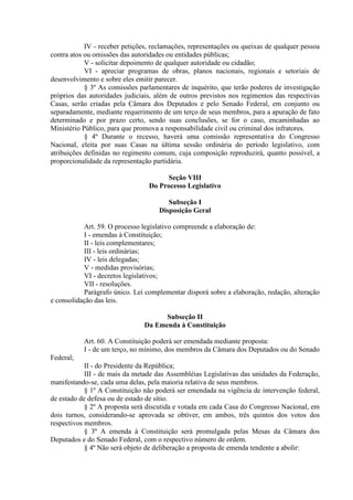 IV - receber petições, reclamações, representações ou queixas de qualquer pessoa
contra atos ou omissões das autoridades ou entidades públicas;
V - solicitar depoimento de qualquer autoridade ou cidadão;
VI - apreciar programas de obras, planos nacionais, regionais e setoriais de
desenvolvimento e sobre eles emitir parecer.
§ 3º As comissões parlamentares de inquérito, que terão poderes de investigação
próprios das autoridades judiciais, além de outros previstos nos regimentos das respectivas
Casas, serão criadas pela Câmara dos Deputados e pelo Senado Federal, em conjunto ou
separadamente, mediante requerimento de um terço de seus membros, para a apuração de fato
determinado e por prazo certo, sendo suas conclusões, se for o caso, encaminhadas ao
Ministério Público, para que promova a responsabilidade civil ou criminal dos infratores.
§ 4º Durante o recesso, haverá uma comissão representativa do Congresso
Nacional, eleita por suas Casas na última sessão ordinária do período legislativo, com
atribuições definidas no regimento comum, cuja composição reproduzirá, quanto possível, a
proporcionalidade da representação partidária.
Seção VIII
Do Processo Legislativo
Subseção I
Disposição Geral
Art. 59. O processo legislativo compreende a elaboração de:
I - emendas à Constituição;
II - leis complementares;
III - leis ordinárias;
IV - leis delegadas;
V - medidas provisórias;
VI - decretos legislativos;
VII - resoluções.
Parágrafo único. Lei complementar disporá sobre a elaboração, redação, alteração
e consolidação das leis.
Subseção II
Da Emenda à Constituição
Art. 60. A Constituição poderá ser emendada mediante proposta:
I - de um terço, no mínimo, dos membros da Câmara dos Deputados ou do Senado
Federal;
II - do Presidente da República;
III - de mais da metade das Assembléias Legislativas das unidades da Federação,
manifestando-se, cada uma delas, pela maioria relativa de seus membros.
§ 1º A Constituição não poderá ser emendada na vigência de intervenção federal,
de estado de defesa ou de estado de sítio.
§ 2º A proposta será discutida e votada em cada Casa do Congresso Nacional, em
dois turnos, considerando-se aprovada se obtiver, em ambos, três quintos dos votos dos
respectivos membros.
§ 3º A emenda à Constituição será promulgada pelas Mesas da Câmara dos
Deputados e do Senado Federal, com o respectivo número de ordem.
§ 4º Não será objeto de deliberação a proposta de emenda tendente a abolir:
 