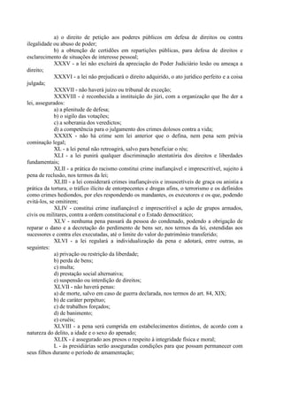 a) o direito de petição aos poderes públicos em defesa de direitos ou contra
ilegalidade ou abuso de poder;
b) a obtenção de certidões em repartições públicas, para defesa de direitos e
esclarecimento de situações de interesse pessoal;
XXXV - a lei não excluirá da apreciação do Poder Judiciário lesão ou ameaça a
direito;
XXXVI - a lei não prejudicará o direito adquirido, o ato jurídico perfeito e a coisa
julgada;
XXXVII - não haverá juízo ou tribunal de exceção;
XXXVIII - é reconhecida a instituição do júri, com a organização que lhe der a
lei, assegurados:
a) a plenitude de defesa;
b) o sigilo das votações;
c) a soberania dos veredictos;
d) a competência para o julgamento dos crimes dolosos contra a vida;
XXXIX - não há crime sem lei anterior que o defina, nem pena sem prévia
cominação legal;
XL - a lei penal não retroagirá, salvo para beneficiar o réu;
XLI - a lei punirá qualquer discriminação atentatória dos direitos e liberdades
fundamentais;
XLII - a prática do racismo constitui crime inafiançável e imprescritível, sujeito à
pena de reclusão, nos termos da lei;
XLIII - a lei considerará crimes inafiançáveis e insuscetíveis de graça ou anistia a
prática da tortura, o tráfico ilícito de entorpecentes e drogas afins, o terrorismo e os definidos
como crimes hediondos, por eles respondendo os mandantes, os executores e os que, podendo
evitá-los, se omitirem;
XLIV - constitui crime inafiançável e imprescritível a ação de grupos armados,
civis ou militares, contra a ordem constitucional e o Estado democrático;
XLV - nenhuma pena passará da pessoa do condenado, podendo a obrigação de
reparar o dano e a decretação do perdimento de bens ser, nos termos da lei, estendidas aos
sucessores e contra eles executadas, até o limite do valor do patrimônio transferido;
XLVI - a lei regulará a individualização da pena e adotará, entre outras, as
seguintes:
a) privação ou restrição da liberdade;
b) perda de bens;
c) multa;
d) prestação social alternativa;
e) suspensão ou interdição de direitos;
XLVII - não haverá penas:
a) de morte, salvo em caso de guerra declarada, nos termos do art. 84, XIX;
b) de caráter perpétuo;
c) de trabalhos forçados;
d) de banimento;
e) cruéis;
XLVIII - a pena será cumprida em estabelecimentos distintos, de acordo com a
natureza do delito, a idade e o sexo do apenado;
XLIX - é assegurado aos presos o respeito à integridade física e moral;
L - às presidiárias serão asseguradas condições para que possam permanecer com
seus filhos durante o período de amamentação;
 