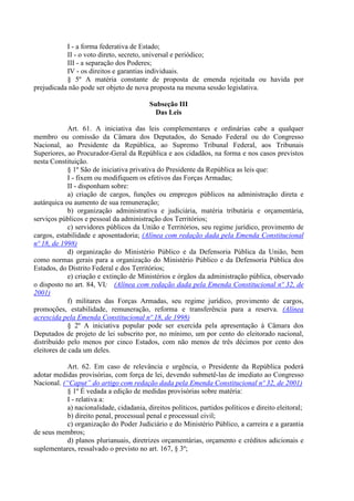 I - a forma federativa de Estado;
II - o voto direto, secreto, universal e periódico;
III - a separação dos Poderes;
IV - os direitos e garantias individuais.
§ 5º A matéria constante de proposta de emenda rejeitada ou havida por
prejudicada não pode ser objeto de nova proposta na mesma sessão legislativa.
Subseção III
Das Leis
Art. 61. A iniciativa das leis complementares e ordinárias cabe a qualquer
membro ou comissão da Câmara dos Deputados, do Senado Federal ou do Congresso
Nacional, ao Presidente da República, ao Supremo Tribunal Federal, aos Tribunais
Superiores, ao Procurador-Geral da República e aos cidadãos, na forma e nos casos previstos
nesta Constituição.
§ 1º São de iniciativa privativa do Presidente da República as leis que:
I - fixem ou modifiquem os efetivos das Forças Armadas;
II - disponham sobre:
a) criação de cargos, funções ou empregos públicos na administração direta e
autárquica ou aumento de sua remuneração;
b) organização administrativa e judiciária, matéria tributária e orçamentária,
serviços públicos e pessoal da administração dos Territórios;
c) servidores públicos da União e Territórios, seu regime jurídico, provimento de
cargos, estabilidade e aposentadoria; (Alínea com redação dada pela Emenda Constitucional
nº 18, de 1998)
d) organização do Ministério Público e da Defensoria Pública da União, bem
como normas gerais para a organização do Ministério Público e da Defensoria Pública dos
Estados, do Distrito Federal e dos Territórios;
e) criação e extinção de Ministérios e órgãos da administração pública, observado
o disposto no art. 84, VI; (Alínea com redação dada pela Emenda Constitucional nº 32, de
2001)
f) militares das Forças Armadas, seu regime jurídico, provimento de cargos,
promoções, estabilidade, remuneração, reforma e transferência para a reserva. (Alínea
acrescida pela Emenda Constitucional nº 18, de 1998)
§ 2º A iniciativa popular pode ser exercida pela apresentação à Câmara dos
Deputados de projeto de lei subscrito por, no mínimo, um por cento do eleitorado nacional,
distribuído pelo menos por cinco Estados, com não menos de três décimos por cento dos
eleitores de cada um deles.
Art. 62. Em caso de relevância e urgência, o Presidente da República poderá
adotar medidas provisórias, com força de lei, devendo submetê-las de imediato ao Congresso
Nacional. (“Caput” do artigo com redação dada pela Emenda Constitucional nº 32, de 2001)
§ 1º É vedada a edição de medidas provisórias sobre matéria:
I - relativa a:
a) nacionalidade, cidadania, direitos políticos, partidos políticos e direito eleitoral;
b) direito penal, processual penal e processual civil;
c) organização do Poder Judiciário e do Ministério Público, a carreira e a garantia
de seus membros;
d) planos plurianuais, diretrizes orçamentárias, orçamento e créditos adicionais e
suplementares, ressalvado o previsto no art. 167, § 3º;
 