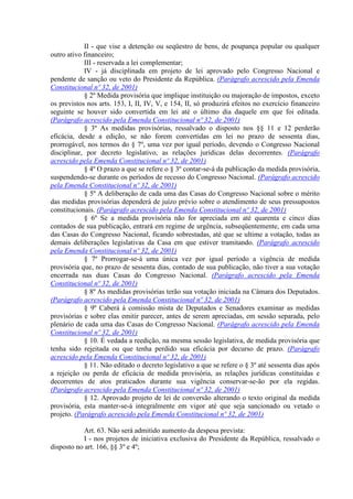 II - que vise a detenção ou seqüestro de bens, de poupança popular ou qualquer
outro ativo financeiro;
III - reservada a lei complementar;
IV - já disciplinada em projeto de lei aprovado pelo Congresso Nacional e
pendente de sanção ou veto do Presidente da República. (Parágrafo acrescido pela Emenda
Constitucional nº 32, de 2001)
§ 2º Medida provisória que implique instituição ou majoração de impostos, exceto
os previstos nos arts. 153, I, II, IV, V, e 154, II, só produzirá efeitos no exercício financeiro
seguinte se houver sido convertida em lei até o último dia daquele em que foi editada.
(Parágrafo acrescido pela Emenda Constitucional nº 32, de 2001)
§ 3º As medidas provisórias, ressalvado o disposto nos §§ 11 e 12 perderão
eficácia, desde a edição, se não forem convertidas em lei no prazo de sessenta dias,
prorrogável, nos termos do § 7º, uma vez por igual período, devendo o Congresso Nacional
disciplinar, por decreto legislativo, as relações jurídicas delas decorrentes. (Parágrafo
acrescido pela Emenda Constitucional nº 32, de 2001)
§ 4º O prazo a que se refere o § 3º contar-se-á da publicação da medida provisória,
suspendendo-se durante os períodos de recesso do Congresso Nacional. (Parágrafo acrescido
pela Emenda Constitucional nº 32, de 2001)
§ 5º A deliberação de cada uma das Casas do Congresso Nacional sobre o mérito
das medidas provisórias dependerá de juízo prévio sobre o atendimento de seus pressupostos
constitucionais. (Parágrafo acrescido pela Emenda Constitucional nº 32, de 2001)
§ 6º Se a medida provisória não for apreciada em até quarenta e cinco dias
contados de sua publicação, entrará em regime de urgência, subseqüentemente, em cada uma
das Casas do Congresso Nacional, ficando sobrestadas, até que se ultime a votação, todas as
demais deliberações legislativas da Casa em que estiver tramitando. (Parágrafo acrescido
pela Emenda Constitucional nº 32, de 2001)
§ 7º Prorrogar-se-á uma única vez por igual período a vigência de medida
provisória que, no prazo de sessenta dias, contado de sua publicação, não tiver a sua votação
encerrada nas duas Casas do Congresso Nacional. (Parágrafo acrescido pela Emenda
Constitucional nº 32, de 2001)
§ 8º As medidas provisórias terão sua votação iniciada na Câmara dos Deputados.
(Parágrafo acrescido pela Emenda Constitucional nº 32, de 2001)
§ 9º Caberá à comissão mista de Deputados e Senadores examinar as medidas
provisórias e sobre elas emitir parecer, antes de serem apreciadas, em sessão separada, pelo
plenário de cada uma das Casas do Congresso Nacional. (Parágrafo acrescido pela Emenda
Constitucional nº 32, de 2001)
§ 10. É vedada a reedição, na mesma sessão legislativa, de medida provisória que
tenha sido rejeitada ou que tenha perdido sua eficácia por decurso de prazo. (Parágrafo
acrescido pela Emenda Constitucional nº 32, de 2001)
§ 11. Não editado o decreto legislativo a que se refere o § 3º até sessenta dias após
a rejeição ou perda de eficácia de medida provisória, as relações jurídicas constituídas e
decorrentes de atos praticados durante sua vigência conservar-se-ão por ela regidas.
(Parágrafo acrescido pela Emenda Constitucional nº 32, de 2001)
§ 12. Aprovado projeto de lei de conversão alterando o texto original da medida
provisória, esta manter-se-á integralmente em vigor até que seja sancionado ou vetado o
projeto. (Parágrafo acrescido pela Emenda Constitucional nº 32, de 2001)
Art. 63. Não será admitido aumento da despesa prevista:
I - nos projetos de iniciativa exclusiva do Presidente da República, ressalvado o
disposto no art. 166, §§ 3º e 4º;
 