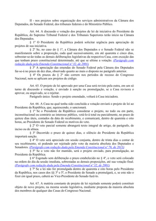 II - nos projetos sobre organização dos serviços administrativos da Câmara dos
Deputados, do Senado Federal, dos tribunais federais e do Ministério Público.
Art. 64. A discussão e votação dos projetos de lei de iniciativa do Presidente da
República, do Supremo Tribunal Federal e dos Tribunais Superiores terão início na Câmara
dos Deputados.
§ 1º O Presidente da República poderá solicitar urgência para apreciação de
projetos de sua iniciativa.
§ 2º Se, no caso do § 1º, a Câmara dos Deputados e o Senado Federal não se
manifestarem sobre a proposição, cada qual sucessivamente, em até quarenta e cinco dias,
sobrestar-se-ão todas as demais deliberações legislativas da respectiva Casa, com exceção das
que tenham prazo constitucional determinado, até que se ultime a votação. (Parágrafo com
redação dada pela Emenda Constitucional nº 32, de 2001)
§ 3º A apreciação das emendas do Senado Federal pela Câmara dos Deputados
far-se-á no prazo de dez dias, observado quanto ao mais o disposto no parágrafo anterior.
§ 4º Os prazos do § 2º não correm nos períodos de recesso do Congresso
Nacional, nem se aplicam aos projetos de código.
Art. 65. O projeto de lei aprovado por uma Casa será revisto pela outra, em um só
turno de discussão e votação, e enviado à sanção ou promulgação, se a Casa revisora o
aprovar, ou arquivado, se o rejeitar.
Parágrafo único. Sendo o projeto emendado, voltará à Casa iniciadora.
Art. 66. A Casa na qual tenha sido concluída a votação enviará o projeto de lei ao
Presidente da República, que, aquiescendo, o sancionará.
§ 1º Se o Presidente da República considerar o projeto, no todo ou em parte,
inconstitucional ou contrário ao interesse público, vetá-lo-á total ou parcialmente, no prazo de
quinze dias úteis, contados da data do recebimento, e comunicará, dentro de quarenta e oito
horas, ao Presidente do Senado Federal os motivos do veto.
§ 2º O veto parcial somente abrangerá texto integral de artigo, de parágrafo, de
inciso ou de alínea.
§ 3º Decorrido o prazo de quinze dias, o silêncio do Presidente da República
importará sanção.
§ 4º O veto será apreciado em sessão conjunta, dentro de trinta dias a contar de
seu recebimento, só podendo ser rejeitado pelo voto da maioria absoluta dos Deputados e
Senadores. (Parágrafo com redação dada pela Emenda Constitucional nº 76, de 2013)
§ 5º Se o veto não for mantido, será o projeto enviado, para promulgação, ao
Presidente da República.
§ 6º Esgotado sem deliberação o prazo estabelecido no § 4º, o veto será colocado
na ordem do dia da sessão imediata, sobrestadas as demais proposições, até sua votação final.
(Parágrafo com redação dada pela Emenda Constitucional nº 32, de 2001)
§ 7º Se a lei não for promulgada dentro de quarenta e oito horas pelo Presidente
da República, nos casos dos §§ 3º e 5º, o Presidente do Senado a promulgará, e, se este não o
fizer em igual prazo, caberá ao Vice-Presidente do Senado fazê-lo.
Art. 67. A matéria constante de projeto de lei rejeitado somente poderá constituir
objeto de novo projeto, na mesma sessão legislativa, mediante proposta da maioria absoluta
dos membros de qualquer das Casas do Congresso Nacional.
 