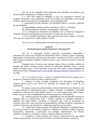 Art. 68. As leis delegadas serão elaboradas pelo Presidente da República, que
deverá solicitar a delegação ao Congresso Nacional.
§ 1º Não serão objeto de delegação os atos de competência exclusiva do
Congresso Nacional, os de competência privativa da Câmara dos Deputados ou do Senado
Federal, a matéria reservada à lei complementar, nem a legislação sobre:
I - organização do Poder Judiciário e do Ministério Público, a carreira e a garantia
de seus membros;
II - nacionalidade, cidadania, direitos individuais, políticos e eleitorais;
III - planos plurianuais, diretrizes orçamentárias e orçamentos.
§ 2º A delegação ao Presidente da República terá a forma de resolução do
Congresso Nacional, que especificará seu conteúdo e os termos de seu exercício.
§ 3º Se a resolução determinar a apreciação do projeto pelo Congresso Nacional,
este a fará em votação única, vedada qualquer emenda.
Art. 69. As leis complementares serão aprovadas por maioria absoluta.
Seção IX
Da Fiscalização Contábil, Financeira e Orçamentária
Art. 70. A fiscalização contábil, financeira, orçamentária, operacional e
patrimonial da União e das entidades da administração direta e indireta, quanto à legalidade,
legitimidade, economicidade, aplicação das subvenções e renúncia de receitas, será exercida
pelo Congresso Nacional, mediante controle externo, e pelo sistema de controle interno de
cada Poder.
Parágrafo único. Prestará contas qualquer pessoa física ou jurídica, pública ou
privada, que utilize, arrecade, guarde, gerencie ou administre dinheiros, bens e valores
públicos ou pelos quais a União responda, ou que, em nome desta, assuma obrigações de
natureza pecuniária. (Parágrafo único com redação dada pela Emenda Constitucional nº 19,
de 1998)
Art. 71. O controle externo, a cargo do Congresso Nacional, será exercido com o
auxílio do Tribunal de Contas da União, ao qual compete:
I - apreciar as contas prestadas anualmente pelo Presidente da República,
mediante parecer prévio, que deverá ser elaborado em sessenta dias a contar de seu
recebimento;
II - julgar as contas dos administradores e demais responsáveis por dinheiros, bens
e valores públicos da administração direta e indireta, incluídas as fundações e sociedades
instituídas e mantidas pelo poder público federal, e as contas daqueles que derem causa a
perda, extravio ou outra irregularidade de que resulte prejuízo ao erário público;
III - apreciar, para fins de registro, a legalidade dos atos de admissão de pessoal, a
qualquer título, na administração direta e indireta, incluídas as fundações instituídas e
mantidas pelo poder público, excetuadas as nomeações para cargo de provimento em
comissão, bem como a das concessões de aposentadorias, reformas e pensões, ressalvadas as
melhorias posteriores que não alterem o fundamento legal do ato concessório;
IV - realizar, por iniciativa própria, da Câmara dos Deputados, do Senado Federal,
de comissão técnica ou de inquérito, inspeções e auditorias de natureza contábil, financeira,
orçamentária, operacional e patrimonial, nas unidades administrativas dos Poderes
Legislativo, Executivo e Judiciário, e demais entidades referidas no inciso II;
V - fiscalizar as contas nacionais das empresas supranacionais de cujo capital
social a União participe, de forma direta ou indireta, nos termos do tratado constitutivo;
 