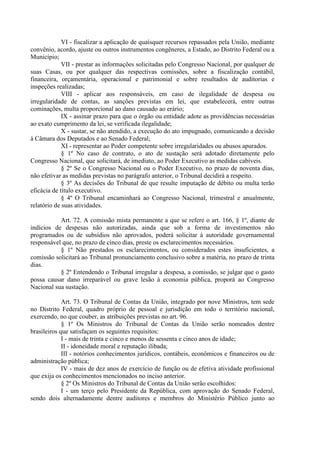 VI - fiscalizar a aplicação de quaisquer recursos repassados pela União, mediante
convênio, acordo, ajuste ou outros instrumentos congêneres, a Estado, ao Distrito Federal ou a
Município;
VII - prestar as informações solicitadas pelo Congresso Nacional, por qualquer de
suas Casas, ou por qualquer das respectivas comissões, sobre a fiscalização contábil,
financeira, orçamentária, operacional e patrimonial e sobre resultados de auditorias e
inspeções realizadas;
VIII - aplicar aos responsáveis, em caso de ilegalidade de despesa ou
irregularidade de contas, as sanções previstas em lei, que estabelecerá, entre outras
cominações, multa proporcional ao dano causado ao erário;
IX - assinar prazo para que o órgão ou entidade adote as providências necessárias
ao exato cumprimento da lei, se verificada ilegalidade;
X - sustar, se não atendido, a execução do ato impugnado, comunicando a decisão
à Câmara dos Deputados e ao Senado Federal;
XI - representar ao Poder competente sobre irregularidades ou abusos apurados.
§ 1º No caso de contrato, o ato de sustação será adotado diretamente pelo
Congresso Nacional, que solicitará, de imediato, ao Poder Executivo as medidas cabíveis.
§ 2º Se o Congresso Nacional ou o Poder Executivo, no prazo de noventa dias,
não efetivar as medidas previstas no parágrafo anterior, o Tribunal decidirá a respeito.
§ 3º As decisões do Tribunal de que resulte imputação de débito ou multa terão
eficácia de título executivo.
§ 4º O Tribunal encaminhará ao Congresso Nacional, trimestral e anualmente,
relatório de suas atividades.
Art. 72. A comissão mista permanente a que se refere o art. 166, § 1º, diante de
indícios de despesas não autorizadas, ainda que sob a forma de investimentos não
programados ou de subsídios não aprovados, poderá solicitar à autoridade governamental
responsável que, no prazo de cinco dias, preste os esclarecimentos necessários.
§ 1º Não prestados os esclarecimentos, ou considerados estes insuficientes, a
comissão solicitará ao Tribunal pronunciamento conclusivo sobre a matéria, no prazo de trinta
dias.
§ 2º Entendendo o Tribunal irregular a despesa, a comissão, se julgar que o gasto
possa causar dano irreparável ou grave lesão à economia pública, proporá ao Congresso
Nacional sua sustação.
Art. 73. O Tribunal de Contas da União, integrado por nove Ministros, tem sede
no Distrito Federal, quadro próprio de pessoal e jurisdição em todo o território nacional,
exercendo, no que couber, as atribuições previstas no art. 96.
§ 1º Os Ministros do Tribunal de Contas da União serão nomeados dentre
brasileiros que satisfaçam os seguintes requisitos:
I - mais de trinta e cinco e menos de sessenta e cinco anos de idade;
II - idoneidade moral e reputação ilibada;
III - notórios conhecimentos jurídicos, contábeis, econômicos e financeiros ou de
administração pública;
IV - mais de dez anos de exercício de função ou de efetiva atividade profissional
que exija os conhecimentos mencionados no inciso anterior.
§ 2º Os Ministros do Tribunal de Contas da União serão escolhidos:
I - um terço pelo Presidente da República, com aprovação do Senado Federal,
sendo dois alternadamente dentre auditores e membros do Ministério Público junto ao
 