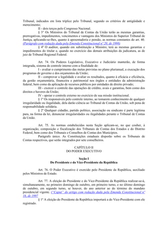 Tribunal, indicados em lista tríplice pelo Tribunal, segundo os critérios de antigüidade e
merecimento;
II - dois terços pelo Congresso Nacional.
§ 3° Os Ministros do Tribunal de Contas da União terão as mesmas garantias,
prerrogativas, impedimentos, vencimentos e vantagens dos Ministros do Superior Tribunal de
Justiça, aplicando-se-lhes, quanto à aposentadoria e pensão, as normas constantes do art. 40.
(Parágrafo com redação dada pela Emenda Constitucional nº 20, de 1998)
§ 4º O auditor, quando em substituição a Ministro, terá as mesmas garantias e
impedimentos do titular e, quando no exercício das demais atribuições da judicatura, as de
juiz de Tribunal Regional Federal.
Art. 74. Os Poderes Legislativo, Executivo e Judiciário manterão, de forma
integrada, sistema de controle interno com a finalidade de:
I - avaliar o cumprimento das metas previstas no plano plurianual, a execução dos
programas de governo e dos orçamentos da União;
II - comprovar a legalidade e avaliar os resultados, quanto à eficácia e eficiência,
da gestão orçamentária, financeira e patrimonial nos órgãos e entidades da administração
federal, bem como da aplicação de recursos públicos por entidades de direito privado;
III - exercer o controle das operações de crédito, avais e garantias, bem como dos
direitos e haveres da União;
IV - apoiar o controle externo no exercício de sua missão institucional.
§ 1º Os responsáveis pelo controle interno, ao tomarem conhecimento de qualquer
irregularidade ou ilegalidade, dela darão ciência ao Tribunal de Contas da União, sob pena de
responsabilidade solidária.
§ 2º Qualquer cidadão, partido político, associação ou sindicato é parte legítima
para, na forma da lei, denunciar irregularidades ou ilegalidades perante o Tribunal de Contas
da União.
Art. 75. As normas estabelecidas nesta Seção aplicam-se, no que couber, à
organização, composição e fiscalização dos Tribunais de Contas dos Estados e do Distrito
Federal, bem como dos Tribunais e Conselhos de Contas dos Municípios.
Parágrafo único. As Constituições estaduais disporão sobre os Tribunais de
Contas respectivos, que serão integrados por sete conselheiros.
CAPÍTULO II
DO PODER EXECUTIVO
Seção I
Do Presidente e do Vice-Presidente da República
Art. 76. O Poder Executivo é exercido pelo Presidente da República, auxiliado
pelos Ministros de Estado.
Art. 77. A eleição do Presidente e do Vice-Presidente da República realizar-se-á,
simultaneamente, no primeiro domingo de outubro, em primeiro turno, e no último domingo
de outubro, em segundo turno, se houver, do ano anterior ao do término do mandato
presidencial vigente. (“Caput” do artigo com redação dada pela Emenda Constitucional nº
16, de 1997
§ 1º A eleição do Presidente da República importará a do Vice-Presidente com ele
registrado.
 
