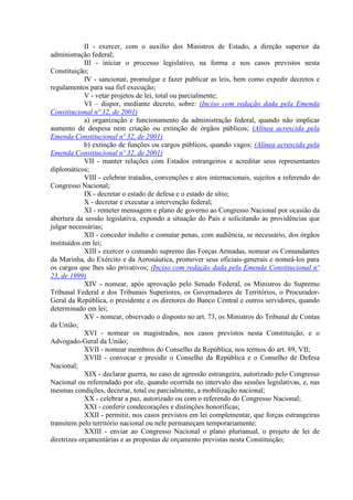 II - exercer, com o auxílio dos Ministros de Estado, a direção superior da
administração federal;
III - iniciar o processo legislativo, na forma e nos casos previstos nesta
Constituição;
IV - sancionar, promulgar e fazer publicar as leis, bem como expedir decretos e
regulamentos para sua fiel execução;
V - vetar projetos de lei, total ou parcialmente;
VI – dispor, mediante decreto, sobre: (Inciso com redação dada pela Emenda
Constitucional nº 32, de 2001)
a) organização e funcionamento da administração federal, quando não implicar
aumento de despesa nem criação ou extinção de órgãos públicos; (Alínea acrescida pela
Emenda Constitucional nº 32, de 2001)
b) extinção de funções ou cargos públicos, quando vagos; (Alínea acrescida pela
Emenda Constitucional nº 32, de 2001)
VII - manter relações com Estados estrangeiros e acreditar seus representantes
diplomáticos;
VIII - celebrar tratados, convenções e atos internacionais, sujeitos a referendo do
Congresso Nacional;
IX - decretar o estado de defesa e o estado de sítio;
X - decretar e executar a intervenção federal;
XI - remeter mensagem e plano de governo ao Congresso Nacional por ocasião da
abertura da sessão legislativa, expondo a situação do País e solicitando as providências que
julgar necessárias;
XII - conceder indulto e comutar penas, com audiência, se necessário, dos órgãos
instituídos em lei;
XIII - exercer o comando supremo das Forças Armadas, nomear os Comandantes
da Marinha, do Exército e da Aeronáutica, promover seus oficiais-generais e nomeá-los para
os cargos que lhes são privativos; (Inciso com redação dada pela Emenda Constitucional nº
23, de 1999)
XIV - nomear, após aprovação pelo Senado Federal, os Ministros do Supremo
Tribunal Federal e dos Tribunais Superiores, os Governadores de Territórios, o Procurador-
Geral da República, o presidente e os diretores do Banco Central e outros servidores, quando
determinado em lei;
XV - nomear, observado o disposto no art. 73, os Ministros do Tribunal de Contas
da União;
XVI - nomear os magistrados, nos casos previstos nesta Constituição, e o
Advogado-Geral da União;
XVII - nomear membros do Conselho da República, nos termos do art. 89, VII;
XVIII - convocar e presidir o Conselho da República e o Conselho de Defesa
Nacional;
XIX - declarar guerra, no caso de agressão estrangeira, autorizado pelo Congresso
Nacional ou referendado por ele, quando ocorrida no intervalo das sessões legislativas, e, nas
mesmas condições, decretar, total ou parcialmente, a mobilização nacional;
XX - celebrar a paz, autorizado ou com o referendo do Congresso Nacional;
XXI - conferir condecorações e distinções honoríficas;
XXII - permitir, nos casos previstos em lei complementar, que forças estrangeiras
transitem pelo território nacional ou nele permaneçam temporariamente;
XXIII - enviar ao Congresso Nacional o plano plurianual, o projeto de lei de
diretrizes orçamentárias e as propostas de orçamento previstas nesta Constituição;
 
