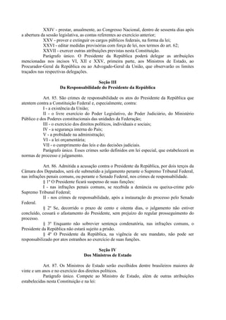 XXIV - prestar, anualmente, ao Congresso Nacional, dentro de sessenta dias após
a abertura da sessão legislativa, as contas referentes ao exercício anterior;
XXV - prover e extinguir os cargos públicos federais, na forma da lei;
XXVI - editar medidas provisórias com força de lei, nos termos do art. 62;
XXVII - exercer outras atribuições previstas nesta Constituição.
Parágrafo único. O Presidente da República poderá delegar as atribuições
mencionadas nos incisos VI, XII e XXV, primeira parte, aos Ministros de Estado, ao
Procurador-Geral da República ou ao Advogado-Geral da União, que observarão os limites
traçados nas respectivas delegações.
Seção III
Da Responsabilidade do Presidente da República
Art. 85. São crimes de responsabilidade os atos do Presidente da República que
atentem contra a Constituição Federal e, especialmente, contra:
I - a existência da União;
II - o livre exercício do Poder Legislativo, do Poder Judiciário, do Ministério
Público e dos Poderes constitucionais das unidades da Federação;
III - o exercício dos direitos políticos, individuais e sociais;
IV - a segurança interna do País;
V - a probidade na administração;
VI - a lei orçamentária;
VII - o cumprimento das leis e das decisões judiciais.
Parágrafo único. Esses crimes serão definidos em lei especial, que estabelecerá as
normas de processo e julgamento.
Art. 86. Admitida a acusação contra o Presidente da República, por dois terços da
Câmara dos Deputados, será ele submetido a julgamento perante o Supremo Tribunal Federal,
nas infrações penais comuns, ou perante o Senado Federal, nos crimes de responsabilidade.
§ 1º O Presidente ficará suspenso de suas funções:
I - nas infrações penais comuns, se recebida a denúncia ou queixa-crime pelo
Supremo Tribunal Federal;
II - nos crimes de responsabilidade, após a instauração do processo pelo Senado
Federal.
§ 2º Se, decorrido o prazo de cento e oitenta dias, o julgamento não estiver
concluído, cessará o afastamento do Presidente, sem prejuízo do regular prosseguimento do
processo.
§ 3º Enquanto não sobrevier sentença condenatória, nas infrações comuns, o
Presidente da República não estará sujeito a prisão.
§ 4º O Presidente da República, na vigência de seu mandato, não pode ser
responsabilizado por atos estranhos ao exercício de suas funções.
Seção IV
Dos Ministros de Estado
Art. 87. Os Ministros de Estado serão escolhidos dentre brasileiros maiores de
vinte e um anos e no exercício dos direitos políticos.
Parágrafo único. Compete ao Ministro de Estado, além de outras atribuições
estabelecidas nesta Constituição e na lei:
 