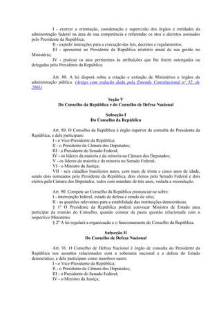 I - exercer a orientação, coordenação e supervisão dos órgãos e entidades da
administração federal na área de sua competência e referendar os atos e decretos assinados
pelo Presidente da República;
II - expedir instruções para a execução das leis, decretos e regulamentos;
III - apresentar ao Presidente da República relatório anual de sua gestão no
Ministério;
IV - praticar os atos pertinentes às atribuições que lhe forem outorgadas ou
delegadas pelo Presidente da República.
Art. 88. A lei disporá sobre a criação e extinção de Ministérios e órgãos da
administração pública. (Artigo com redação dada pela Emenda Constitucional nº 32, de
2001)
Seção V
Do Conselho da República e do Conselho de Defesa Nacional
Subseção I
Do Conselho da República
Art. 89. O Conselho da República é órgão superior de consulta do Presidente da
República, e dele participam:
I - o Vice-Presidente da República;
II - o Presidente da Câmara dos Deputados;
III - o Presidente do Senado Federal;
IV - os líderes da maioria e da minoria na Câmara dos Deputados;
V - os líderes da maioria e da minoria no Senado Federal;
VI - o Ministro da Justiça;
VII - seis cidadãos brasileiros natos, com mais de trinta e cinco anos de idade,
sendo dois nomeados pelo Presidente da República, dois eleitos pelo Senado Federal e dois
eleitos pela Câmara dos Deputados, todos com mandato de três anos, vedada a recondução.
Art. 90. Compete ao Conselho da República pronunciar-se sobre:
I - intervenção federal, estado de defesa e estado de sítio;
II - as questões relevantes para a estabilidade das instituições democráticas.
§ 1º O Presidente da República poderá convocar Ministro de Estado para
participar da reunião do Conselho, quando constar da pauta questão relacionada com o
respectivo Ministério.
§ 2º A lei regulará a organização e o funcionamento do Conselho da República.
Subseção II
Do Conselho de Defesa Nacional
Art. 91. O Conselho de Defesa Nacional é órgão de consulta do Presidente da
República nos assuntos relacionados com a soberania nacional e a defesa do Estado
democrático, e dele participam como membros natos:
I - o Vice-Presidente da República;
II - o Presidente da Câmara dos Deputados;
III - o Presidente do Senado Federal;
IV - o Ministro da Justiça;
 
