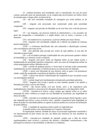 LI - nenhum brasileiro será extraditado, salvo o naturalizado, em caso de crime
comum, praticado antes da naturalização, ou de comprovado envolvimento em tráfico ilícito
de entorpecentes e drogas afins, na forma da lei;
LII - não será concedida extradição de estrangeiro por crime político ou de
opinião;
LIII - ninguém será processado nem sentenciado senão pela autoridade
competente;
LIV - ninguém será privado da liberdade ou de seus bens sem o devido processo
legal;
LV - aos litigantes, em processo judicial ou administrativo, e aos acusados em
geral são assegurados o contraditório e a ampla defesa, com os meios e recursos a ela
inerentes;
LVI - são inadmissíveis, no processo, as provas obtidas por meios ilícitos;
LVII - ninguém será considerado culpado até o trânsito em julgado de sentença
penal condenatória;
LVIII - o civilmente identificado não será submetido a identificação criminal,
salvo nas hipóteses previstas em lei;
LIX - será admitida ação privada nos crimes de ação pública, se esta não for
intentada no prazo legal;
LX - a lei só poderá restringir a publicidade dos atos processuais quando a defesa
da intimidade ou o interesse social o exigirem;
LXI - ninguém será preso senão em flagrante delito ou por ordem escrita e
fundamentada de autoridade judiciária competente, salvo nos casos de transgressão militar ou
crime propriamente militar, definidos em lei;
LXII - a prisão de qualquer pessoa e o local onde se encontre serão comunicados
imediatamente ao juiz competente e à família do preso ou à pessoa por ele indicada;
LXIII - o preso será informado de seus direitos, entre os quais o de permanecer
calado, sendo-lhe assegurada a assistência da família e de advogado;
LXIV - o preso tem direito à identificação dos responsáveis por sua prisão ou por
seu interrogatório policial;
LXV - a prisão ilegal será imediatamente relaxada pela autoridade judiciária;
LXVI - ninguém será levado à prisão ou nela mantido quando a lei admitir a
liberdade provisória, com ou sem fiança;
LXVII - não haverá prisão civil por dívida, salvo a do responsável pelo
inadimplemento voluntário e inescusável de obrigação alimentícia e a do depositário infiel;
LXVIII - conceder-se-á habeas corpus sempre que alguém sofrer ou se achar
ameaçado de sofrer violência ou coação em sua liberdade de locomoção, por ilegalidade ou
abuso de poder;
LXIX - conceder-se-á mandado de segurança para proteger direito líquido e certo,
não amparado por habeas corpus ou habeas data , quando o responsável pela ilegalidade ou
abuso de poder for autoridade pública ou agente de pessoa jurídica no exercício de atribuições
do poder público;
LXX - o mandado de segurança coletivo pode ser impetrado por:
a) partido político com representação no Congresso Nacional;
b) organização sindical, entidade de classe ou associação legalmente constituída e
em funcionamento há pelo menos um ano, em defesa dos interesses de seus membros ou
associados;
LXXI - conceder-se-á mandado de injunção sempre que a falta de norma
regulamentadora torne inviável o exercício dos direitos e liberdades constitucionais e das
prerrogativas inerentes à nacionalidade, à soberania e à cidadania;
 