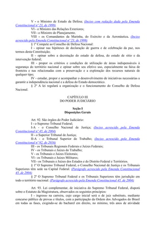 V - o Ministro de Estado da Defesa; (Inciso com redação dada pela Emenda
Constitucional nº 23, de 1999)
VI - o Ministro das Relações Exteriores;
VII - o Ministro do Planejamento.
VIII - os Comandantes da Marinha, do Exército e da Aeronáutica. (Inciso
acrescido pela Emenda Constitucional nº 23, de 1999)
§ 1º Compete ao Conselho de Defesa Nacional:
I - opinar nas hipóteses de declaração de guerra e de celebração da paz, nos
termos desta Constituição;
II - opinar sobre a decretação do estado de defesa, do estado de sítio e da
intervenção federal;
III - propor os critérios e condições de utilização de áreas indispensáveis à
segurança do território nacional e opinar sobre seu efetivo uso, especialmente na faixa de
fronteira e nas relacionadas com a preservação e a exploração dos recursos naturais de
qualquer tipo;
IV - estudar, propor e acompanhar o desenvolvimento de iniciativas necessárias a
garantir a independência nacional e a defesa do Estado democrático.
§ 2º A lei regulará a organização e o funcionamento do Conselho de Defesa
Nacional.
CAPÍTULO III
DO PODER JUDICIÁRIO
Seção I
Disposições Gerais
Art. 92. São órgãos do Poder Judiciário:
I - o Supremo Tribunal Federal;
I-A - o Conselho Nacional de Justiça; (Inciso acrescido pela Emenda
Constitucional nº 45, de 2004)
II - o Superior Tribunal de Justiça;
II-A - o Tribunal Superior do Trabalho; (Inciso acrescido pela Emenda
Constitucional nº 92, de 2016)
III - os Tribunais Regionais Federais e Juízes Federais;
IV - os Tribunais e Juízes do Trabalho;
V - os Tribunais e Juízes Eleitorais;
VI - os Tribunais e Juízes Militares;
VII - os Tribunais e Juízes dos Estados e do Distrito Federal e Territórios.
§ 1º O Supremo Tribunal Federal, o Conselho Nacional de Justiça e os Tribunais
Superiores têm sede na Capital Federal. (Parágrafo acrescido pela Emenda Constitucional
45, de 2004)
§ 2º O Supremo Tribunal Federal e os Tribunais Superiores têm jurisdição em
todo o território nacional. (Parágrafo acrescido pela Emenda Constitucional 45, de 2004)
Art. 93. Lei complementar, de iniciativa do Supremo Tribunal Federal, disporá
sobre o Estatuto da Magistratura, observados os seguintes princípios:
I - ingresso na carreira, cujo cargo inicial será o de juiz substituto, mediante
concurso público de provas e títulos, com a participação da Ordem dos Advogados do Brasil
em todas as fases, exigindo-se do bacharel em direito, no mínimo, três anos de atividade
 