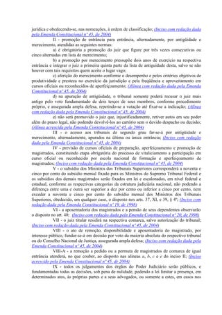 jurídica e obedecendo-se, nas nomeações, à ordem de classificação; (Inciso com redação dada
pela Emenda Constitucional nº 45, de 2004)
II - promoção de entrância para entrância, alternadamente, por antigüidade e
merecimento, atendidas as seguintes normas:
a) é obrigatória a promoção do juiz que figure por três vezes consecutivas ou
cinco alternadas em lista de merecimento;
b) a promoção por merecimento pressupõe dois anos de exercício na respectiva
entrância e integrar o juiz a primeira quinta parte da lista de antiguidade desta, salvo se não
houver com tais requisitos quem aceite o lugar vago;
c) aferição do merecimento conforme o desempenho e pelos critérios objetivos de
produtividade e presteza no exercício da jurisdição e pela freqüência e aproveitamento em
cursos oficiais ou reconhecidos de aperfeiçoamento; (Alínea com redação dada pela Emenda
Constitucional nº 45, de 2004)
d) na apuração de antigüidade, o tribunal somente poderá recusar o juiz mais
antigo pelo voto fundamentado de dois terços de seus membros, conforme procedimento
próprio, e assegurada ampla defesa, repetindo-se a votação até fixar-se a indicação; (Alínea
com redação dada pela Emenda Constitucional nº 45, de 2004)
e) não será promovido o juiz que, injustificadamente, retiver autos em seu poder
além do prazo legal, não podendo devolvê-los ao cartório sem o devido despacho ou decisão;
(Alínea acrescida pela Emenda Constitucional nº 45, de 2004)
III - o acesso aos tribunais de segundo grau far-se-á por antigüidade e
merecimento, alternadamente, apurados na última ou única entrância; (Inciso com redação
dada pela Emenda Constitucional nº 45, de 2004)
IV - previsão de cursos oficiais de preparação, aperfeiçoamento e promoção de
magistrados, constituindo etapa obrigatória do processo de vitaliciamento a participação em
curso oficial ou reconhecido por escola nacional de formação e aperfeiçoamento de
magistrados; (Inciso com redação dada pela Emenda Constitucional nº 45, de 2004)
V - o subsídio dos Ministros dos Tribunais Superiores corresponderá a noventa e
cinco por cento do subsídio mensal fixado para os Ministros do Supremo Tribunal Federal e
os subsídios dos demais magistrados serão fixados em lei e escalonados, em nível federal e
estadual, conforme as respectivas categorias da estrutura judiciária nacional, não podendo a
diferença entre uma e outra ser superior a dez por cento ou inferior a cinco por cento, nem
exceder a noventa e cinco por cento do subsídio mensal dos Ministros dos Tribunais
Superiores, obedecido, em qualquer caso, o disposto nos arts. 37, XI, e 39, § 4º; (Inciso com
redação dada pela Emenda Constitucional nº 19, de 1998)
VI - a aposentadoria dos magistrados e a pensão de seus dependentes observarão
o disposto no art. 40; (Inciso com redação dada pela Emenda Constitucional nº 20, de 1998)
VII - o juiz titular residirá na respectiva comarca, salvo autorização do tribunal;
(Inciso com redação dada pela Emenda Constitucional nº 45, de 2004)
VIII - o ato de remoção, disponibilidade e aposentadoria do magistrado, por
interesse público, fundar-se-á em decisão por voto da maioria absoluta do respectivo tribunal
ou do Conselho Nacional de Justiça, assegurada ampla defesa; (Inciso com redação dada pela
Emenda Constitucional nº 45, de 2004)
VIII-A - a remoção a pedido ou a permuta de magistrados de comarca de igual
entrância atenderá, no que couber, ao disposto nas alíneas a, b, c e e do inciso II; (Inciso
acrescido pela Emenda Constitucional nº 45, de 2004)
IX - todos os julgamentos dos órgãos do Poder Judiciário serão públicos, e
fundamentadas todas as decisões, sob pena de nulidade, podendo a lei limitar a presença, em
determinados atos, às próprias partes e a seus advogados, ou somente a estes, em casos nos
 