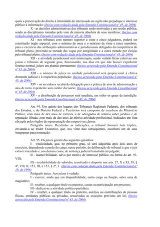 quais a preservação do direito à intimidade do interessado no sigilo não prejudique o interesse
público à informação; (Inciso com redação dada pela Emenda Constitucional nº 45, de 2004)
X - as decisões administrativas dos tribunais serão motivadas e em sessão pública,
sendo as disciplinares tomadas pelo voto da maioria absoluta de seus membros; (Inciso com
redação dada pela Emenda Constitucional nº 45, de 2004)
XI - nos tribunais com número superior a vinte e cinco julgadores, poderá ser
constituído órgão especial, com o mínimo de onze e o máximo de vinte e cinco membros,
para o exercício das atribuições administrativas e jurisdicionais delegadas da competência do
tribunal pleno, provendo-se metade das vagas por antigüidade e a outra metade por eleição
pelo tribunal pleno; (Inciso com redação dada pela Emenda Constitucional nº 45, de 2004)
XII - a atividade jurisdicional será ininterrupta, sendo vedado férias coletivas nos
juízos e tribunais de segundo grau, funcionando, nos dias em que não houver expediente
forense normal, juízes em plantão permanente; (Inciso acrescido pela Emenda Constitucional
nº 45, de 2004)
XIII - o número de juízes na unidade jurisdicional será proporcional à efetiva
demanda judicial e à respectiva população; (Inciso acrescido pela Emenda Constitucional nº
45, de 2004)
XIV - os servidores receberão delegação para a prática de atos de administração e
atos de mero expediente sem caráter decisório; (Inciso acrescido pela Emenda Constitucional
nº 45, de 2004)
XV - a distribuição de processos será imediata, em todos os graus de jurisdição.
(Inciso acrescido pela Emenda Constitucional nº 45, de 2004)
Art. 94. Um quinto dos lugares dos Tribunais Regionais Federais, dos tribunais
dos Estados, e do Distrito Federal e Territórios será composto de membros do Ministério
Público, com mais de dez anos de carreira, e de advogados de notório saber jurídico e de
reputação ilibada, com mais de dez anos de efetiva atividade profissional, indicados em lista
sêxtupla pelos órgãos de representação das respectivas classes.
Parágrafo único. Recebidas as indicações, o tribunal formará lista tríplice,
enviando-a ao Poder Executivo, que, nos vinte dias subseqüentes, escolherá um de seus
integrantes para nomeação.
Art. 95. Os juízes gozam das seguintes garantias:
I - vitaliciedade, que, no primeiro grau, só será adquirida após dois anos de
exercício, dependendo a perda do cargo, nesse período, de deliberação do tribunal a que o juiz
estiver vinculado e, nos demais casos, de sentença judicial transitada em julgado;
II - inamovibilidade, salvo por motivo de interesse público, na forma do art. 93,
VIII;
III - irredutibilidade de subsídio, ressalvado o disposto nos arts. 37, X e XI, 39, §
4º, 150, II, 153, III, e 153, § 2º, I. (Inciso com redação dada pela Emenda Constitucional nº
19, de 1998)
Parágrafo único. Aos juízes é vedado:
I - exercer, ainda que em disponibilidade, outro cargo ou função, salvo uma de
magistério;
II - receber, a qualquer título ou pretexto, custas ou participação em processo;
III - dedicar-se a atividade político-partidária.
IV - receber, a qualquer título ou pretexto, auxílios ou contribuições de pessoas
físicas, entidades públicas ou privadas, ressalvadas as exceções previstas em lei; (Inciso
acrescido pela Emenda Constitucional nº 45, de 2004)
 