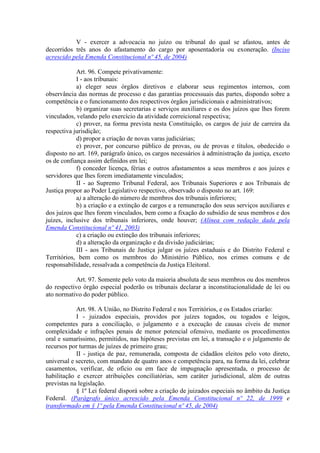 V - exercer a advocacia no juízo ou tribunal do qual se afastou, antes de
decorridos três anos do afastamento do cargo por aposentadoria ou exoneração. (Inciso
acrescido pela Emenda Constitucional nº 45, de 2004)
Art. 96. Compete privativamente:
I - aos tribunais:
a) eleger seus órgãos diretivos e elaborar seus regimentos internos, com
observância das normas de processo e das garantias processuais das partes, dispondo sobre a
competência e o funcionamento dos respectivos órgãos jurisdicionais e administrativos;
b) organizar suas secretarias e serviços auxiliares e os dos juízos que lhes forem
vinculados, velando pelo exercício da atividade correicional respectiva;
c) prover, na forma prevista nesta Constituição, os cargos de juiz de carreira da
respectiva jurisdição;
d) propor a criação de novas varas judiciárias;
e) prover, por concurso público de provas, ou de provas e títulos, obedecido o
disposto no art. 169, parágrafo único, os cargos necessários à administração da justiça, exceto
os de confiança assim definidos em lei;
f) conceder licença, férias e outros afastamentos a seus membros e aos juízes e
servidores que lhes forem imediatamente vinculados;
II - ao Supremo Tribunal Federal, aos Tribunais Superiores e aos Tribunais de
Justiça propor ao Poder Legislativo respectivo, observado o disposto no art. 169:
a) a alteração do número de membros dos tribunais inferiores;
b) a criação e a extinção de cargos e a remuneração dos seus serviços auxiliares e
dos juízos que lhes forem vinculados, bem como a fixação do subsídio de seus membros e dos
juízes, inclusive dos tribunais inferiores, onde houver; (Alínea com redação dada pela
Emenda Constitucional nº 41, 2003)
c) a criação ou extinção dos tribunais inferiores;
d) a alteração da organização e da divisão judiciárias;
III - aos Tribunais de Justiça julgar os juízes estaduais e do Distrito Federal e
Territórios, bem como os membros do Ministério Público, nos crimes comuns e de
responsabilidade, ressalvada a competência da Justiça Eleitoral.
Art. 97. Somente pelo voto da maioria absoluta de seus membros ou dos membros
do respectivo órgão especial poderão os tribunais declarar a inconstitucionalidade de lei ou
ato normativo do poder público.
Art. 98. A União, no Distrito Federal e nos Territórios, e os Estados criarão:
I - juizados especiais, providos por juízes togados, ou togados e leigos,
competentes para a conciliação, o julgamento e a execução de causas cíveis de menor
complexidade e infrações penais de menor potencial ofensivo, mediante os procedimentos
oral e sumaríssimo, permitidos, nas hipóteses previstas em lei, a transação e o julgamento de
recursos por turmas de juízes de primeiro grau;
II - justiça de paz, remunerada, composta de cidadãos eleitos pelo voto direto,
universal e secreto, com mandato de quatro anos e competência para, na forma da lei, celebrar
casamentos, verificar, de ofício ou em face de impugnação apresentada, o processo de
habilitação e exercer atribuições conciliatórias, sem caráter jurisdicional, além de outras
previstas na legislação.
§ 1º Lei federal disporá sobre a criação de juizados especiais no âmbito da Justiça
Federal. (Parágrafo único acrescido pela Emenda Constitucional nº 22, de 1999 e
transformado em § 1º pela Emenda Constitucional nº 45, de 2004)
 