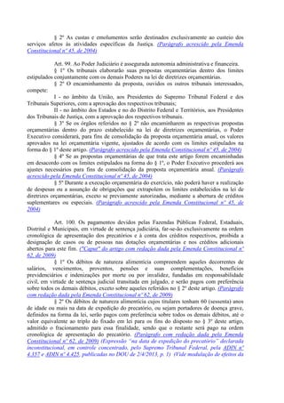 § 2º As custas e emolumentos serão destinados exclusivamente ao custeio dos
serviços afetos às atividades específicas da Justiça. (Parágrafo acrescido pela Emenda
Constitucional nº 45, de 2004)
Art. 99. Ao Poder Judiciário é assegurada autonomia administrativa e financeira.
§ 1º Os tribunais elaborarão suas propostas orçamentárias dentro dos limites
estipulados conjuntamente com os demais Poderes na lei de diretrizes orçamentárias.
§ 2º O encaminhamento da proposta, ouvidos os outros tribunais interessados,
compete:
I - no âmbito da União, aos Presidentes do Supremo Tribunal Federal e dos
Tribunais Superiores, com a aprovação dos respectivos tribunais;
II - no âmbito dos Estados e no do Distrito Federal e Territórios, aos Presidentes
dos Tribunais de Justiça, com a aprovação dos respectivos tribunais.
§ 3º Se os órgãos referidos no § 2º não encaminharem as respectivas propostas
orçamentárias dentro do prazo estabelecido na lei de diretrizes orçamentárias, o Poder
Executivo considerará, para fins de consolidação da proposta orçamentária anual, os valores
aprovados na lei orçamentária vigente, ajustados de acordo com os limites estipulados na
forma do § 1º deste artigo. (Parágrafo acrescido pela Emenda Constitucional nº 45, de 2004)
§ 4º Se as propostas orçamentárias de que trata este artigo forem encaminhadas
em desacordo com os limites estipulados na forma do § 1º, o Poder Executivo procederá aos
ajustes necessários para fins de consolidação da proposta orçamentária anual. (Parágrafo
acrescido pela Emenda Constitucional nº 45, de 2004)
§ 5º Durante a execução orçamentária do exercício, não poderá haver a realização
de despesas ou a assunção de obrigações que extrapolem os limites estabelecidos na lei de
diretrizes orçamentárias, exceto se previamente autorizadas, mediante a abertura de créditos
suplementares ou especiais. (Parágrafo acrescido pela Emenda Constitucional nº 45, de
2004)
Art. 100. Os pagamentos devidos pelas Fazendas Públicas Federal, Estaduais,
Distrital e Municipais, em virtude de sentença judiciária, far-se-ão exclusivamente na ordem
cronológica de apresentação dos precatórios e à conta dos créditos respectivos, proibida a
designação de casos ou de pessoas nas dotações orçamentárias e nos créditos adicionais
abertos para este fim. ("Caput" do artigo com redação dada pela Emenda Constitucional nº
62, de 2009)
§ 1º Os débitos de natureza alimentícia compreendem aqueles decorrentes de
salários, vencimentos, proventos, pensões e suas complementações, benefícios
previdenciários e indenizações por morte ou por invalidez, fundadas em responsabilidade
civil, em virtude de sentença judicial transitada em julgado, e serão pagos com preferência
sobre todos os demais débitos, exceto sobre aqueles referidos no § 2º deste artigo. (Parágrafo
com redação dada pela Emenda Constitucional nº 62, de 2009)
§ 2º Os débitos de natureza alimentícia cujos titulares tenham 60 (sessenta) anos
de idade ou mais na data de expedição do precatório, ou sejam portadores de doença grave,
definidos na forma da lei, serão pagos com preferência sobre todos os demais débitos, até o
valor equivalente ao triplo do fixado em lei para os fins do disposto no § 3º deste artigo,
admitido o fracionamento para essa finalidade, sendo que o restante será pago na ordem
cronológica de apresentação do precatório. (Parágrafo com redação dada pela Emenda
Constitucional nº 62, de 2009) (Expressão “na data de expedição do precatório” declarada
inconstitucional, em controle concentrado, pelo Supremo Tribunal Federal, pela ADIN nº
4.357 e ADIN nº 4.425, publicadas no DOU de 2/4/2013, p. 1) (Vide modulação de efeitos da
 